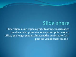Slider share es un espacio gratuito donde los usuarios
      pueden enviar presentaciones power point u open
office, que luego quedan almacenadas en formato flash
                           para ser visualizadas on line .
 