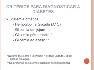 CRITÉRIOS PARA DIAGNOSTICAR A
           DIABETES
 Existem   4 critérios
      Hemoglobina Glicada (A1C)

      Glicemia em jejum

      Glicemia pós-prandial*

      Glicemia ao acaso **




*Durante teste oral e tolerância à glicose usando 75g de
  glicose em água.
**Na presença de sintomas clássicos de hiperglicemia
 