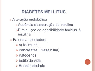 DIABETES MELLITUS
oAlteração metabólica
     Ausência de secreção de insulina

     Diminuição da sensibilidade tecidual à
      insulina
o Fatores associados:
    Auto-imune
    Pancreatite (litíase biliar)
    Patógenos
    Estilo de vida
    Hereditariedade
 
