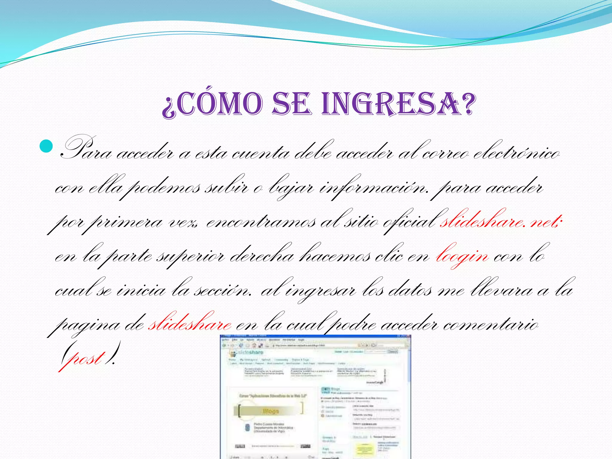 ¿Cómo se ingresa?
Para acceder a esta cuenta debe acceder al correo electrónico
  con ella podemos subir o bajar información. para acceder
  por primera vez, encontramos al sitio oficial slideshare.net;
  en la parte superior derecha hacemos clic en loogin con lo
  cual se inicia la sección. al ingresar los datos me llevara a la
  pagina de slideshare en la cual podre acceder comentario
  (post).
 