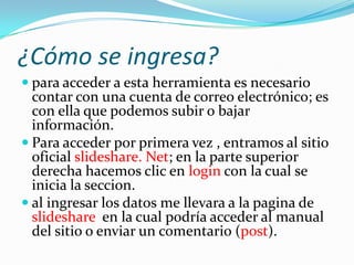 ¿Cómo se ingresa?
 para acceder a esta herramienta es necesario
  contar con una cuenta de correo electrónico; es
  con ella que podemos subir o bajar
  información.
 Para acceder por primera vez , entramos al sitio
  oficial slideshare. Net; en la parte superior
  derecha hacemos clic en login con la cual se
  inicia la seccion.
 al ingresar los datos me llevara a la pagina de
  slideshare en la cual podría acceder al manual
  del sitio o enviar un comentario (post).
 