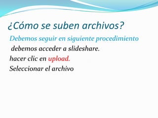 ¿Cómo se suben archivos?
Debemos seguir en siguiente procedimiento
debemos acceder a slideshare.
hacer clic en upload.
Seleccionar el archivo
 