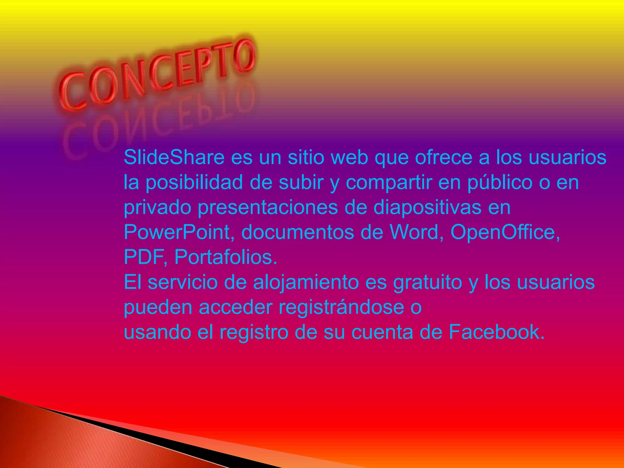 SlideShare es un sitio web que ofrece a los usuarios
la posibilidad de subir y compartir en público o en
privado presentaciones de diapositivas en
PowerPoint, documentos de Word, OpenOffice,
PDF, Portafolios.
El servicio de alojamiento es gratuito y los usuarios
pueden acceder registrándose o
usando el registro de su cuenta de Facebook.
 