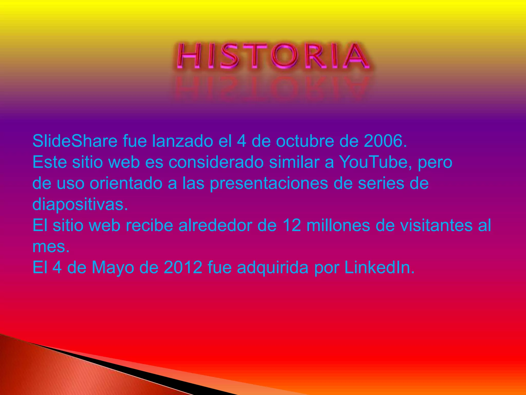 SlideShare fue lanzado el 4 de octubre de 2006.
Este sitio web es considerado similar a YouTube, pero
de uso orientado a las presentaciones de series de
diapositivas.
El sitio web recibe alrededor de 12 millones de visitantes al
mes.
El 4 de Mayo de 2012 fue adquirida por LinkedIn.
 