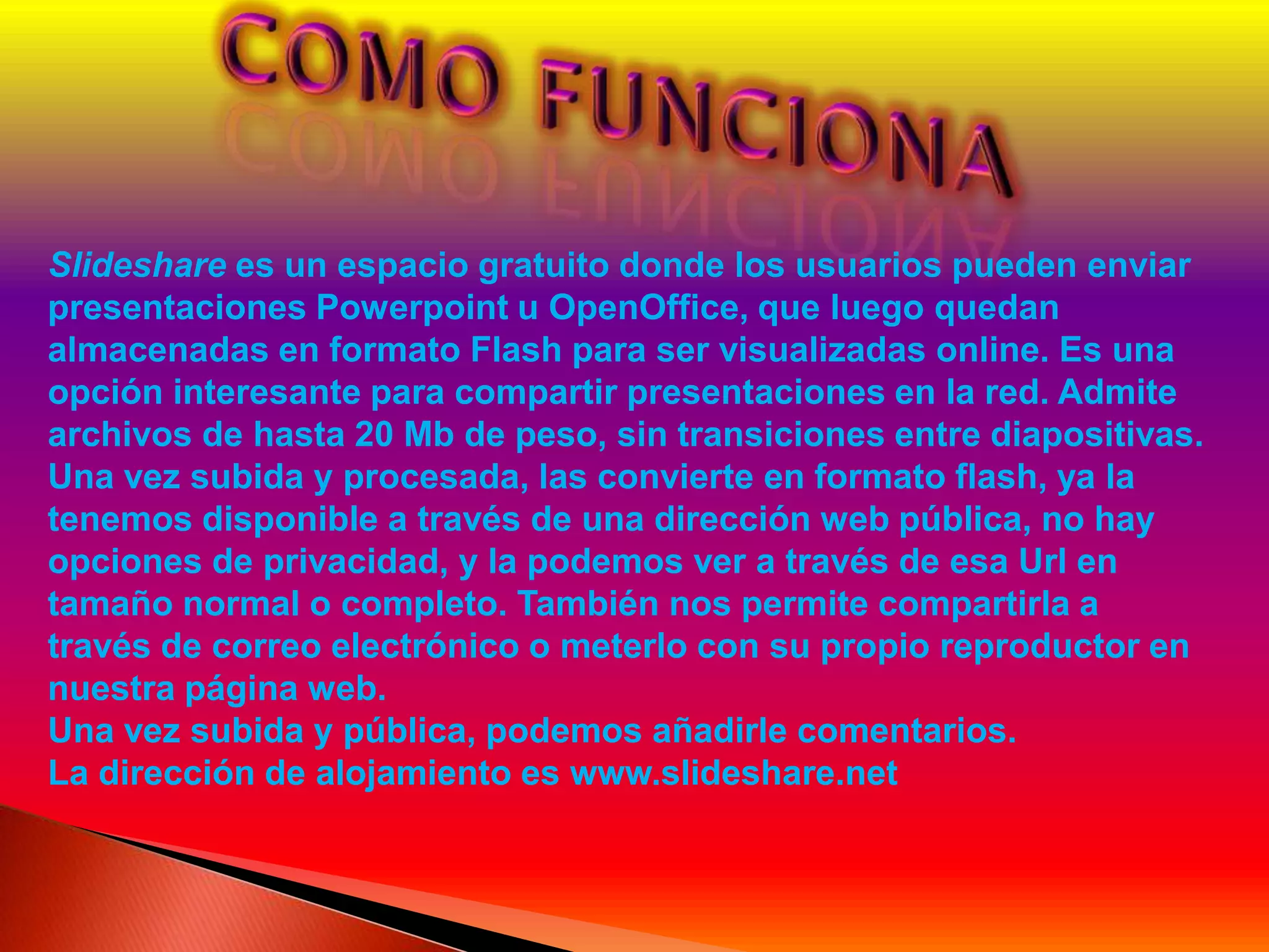 Slideshare es un espacio gratuito donde los usuarios pueden enviar
presentaciones Powerpoint u OpenOffice, que luego quedan
almacenadas en formato Flash para ser visualizadas online. Es una
opción interesante para compartir presentaciones en la red. Admite
archivos de hasta 20 Mb de peso, sin transiciones entre diapositivas.
Una vez subida y procesada, las convierte en formato flash, ya la
tenemos disponible a través de una dirección web pública, no hay
opciones de privacidad, y la podemos ver a través de esa Url en
tamaño normal o completo. También nos permite compartirla a
través de correo electrónico o meterlo con su propio reproductor en
nuestra página web.
Una vez subida y pública, podemos añadirle comentarios.
La dirección de alojamiento es www.slideshare.net
 