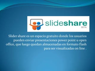 Slider share es un espacio gratuito donde los usuarios
      pueden enviar presentaciones power point u open
office, que luego quedan almacenadas en formato flash
                           para ser visualizadas on line .
 