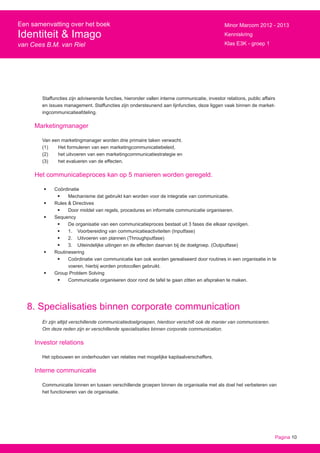 Pagina 10
Een samenvatting over het boek
Identiteit & Imago
van Cees B.M. van Riel
Minor Marcom 2012 - 2013
Kenniskring
Klas E3K - groep 1
Staffuncties zijn adviserende functies, hieronder vallen interne communicatie, investor relations, public affairs
en issues management. Staffuncties zijn ondersteunend aan lijnfuncties, deze liggen vaak binnen de market-
ingcommunicatieafdeling.
Marketingmanager
Van een marketingmanager worden drie primaire taken verwacht.
(1) 	 Het formuleren van een marketingcommunicatiebeleid,
(2) 	 het uitvoeren van een marketingcommunicatiestrategie en
(3) 	 het evalueren van de effecten.
Het communicatieproces kan op 5 manieren worden geregeld.
•	 Coördinatie
•	 Mechanisme dat gebruikt kan worden voor de integratie van communicatie.
•	 Rules & Directives
•	 Door middel van regels, procedures en informatie communicatie organiseren.
•	 Sequency
•	 De organisatie van een communicatieproces bestaat uit 3 fases die elkaar opvolgen.
•	 1.	 Voorbereiding van communicatieactiviteiten (Inputfase)
•	 2.	 Uitvoeren van plannen (Throughputfase)
•	 3.	 Uiteindelijke uitingen en de effecten daarvan bij de doelgroep. (Outputfase)
•	 Routinesering
•	 Coördinatie van communicatie kan ook worden gerealiseerd door routines in een organisatie in te
voeren, hierbij worden protocollen gebruikt.
•	 Group Problem Solving
•	 Communicatie organiseren door rond de tafel te gaan zitten en afspraken te maken.
8. Specialisaties binnen corporate communication
Er zijn altijd verschillende communicatiedoelgroepen, hierdoor verschilt ook de manier van communiceren.
Om deze reden zijn er verschillende specialisaties binnen corporate communication.
Investor relations
Het opbouwen en onderhouden van relaties met mogelijke kapitaalverschaffers.
Interne communicatie
Communicatie binnen en tussen verschillende groepen binnen de organisatie met als doel het verbeteren van
het functioneren van de organisatie.
 