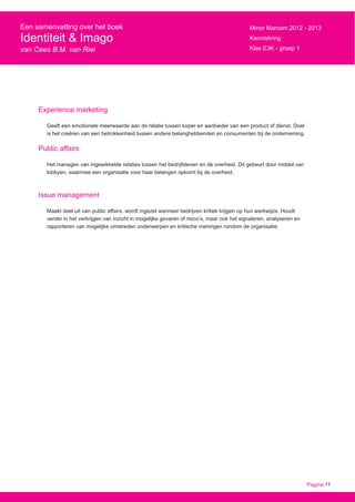 Pagina 11
Een samenvatting over het boek
Identiteit & Imago
van Cees B.M. van Riel
Minor Marcom 2012 - 2013
Kenniskring
Klas E3K - groep 1
Experience marketing
Geeft een emotionele meerwaarde aan de relatie tussen koper en aanbieder van een product of dienst. Doel
is het creëren van een betrokkenheid tussen andere belanghebbenden en consumenten bij de onderneming.
Public affairs
Het managen van ingewikkelde relaties tussen het bedrijfsleven en de overheid. Dit gebeurt door middel van
lobbyen, waarmee een organisatie voor haar belangen opkomt bij de overheid.
Issue management
Maakt deel uit van public affairs, wordt ingezet wanneer bedrijven kritiek krijgen op hun werkwijze. Houdt
verder in het verkrijgen van inzicht in mogelijke gevaren of risico’s, maar ook het signaleren, analyseren en
rapporteren van mogelijke omstreden onderwerpen en kritische meningen rondom de organisatie.
 