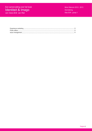 Pagina 3
Een samenvatting over het boek
Identiteit & Imago
van Cees B.M. van Riel
Minor Marcom 2012 - 2013
Kenniskring
Klas E3K - groep 1
Experience marketing................................................................................................................................... 11
Public affairs.................................................................................................................................................. 11
Issue management........................................................................................................................................ 11
 