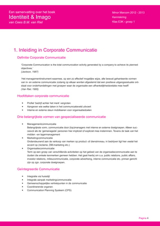 Pagina 4
Een samenvatting over het boek
Identiteit & Imago
van Cees B.M. van Riel
Minor Marcom 2012 - 2013
Kenniskring
Klas E3K - groep 1
1. Inleiding in Corporate Communicatie
Definitie Corporate Communicatie
‘Corporate Communication is the total communication activity generated by a company to achieve its planned
objectives.’
(Jackson, 1987)
‘Het managementinstrument waarmee, op een zo effectief mogelijke wijze, alle bewust gehanteerde vormen
van in- en externe communicatie zodanig op elkaar worden afgestemd dat een positieve uitgangssistuatie ont-
staat voor onderhandelingen met groepen waar de organisatie een afhankelijkheidsrelatie mee heeft’
(Van Riel, 1995)
Hoofdtaken corporate communicatie
•	 Profiel ‘bedrijf achter het merk’ vergroten
•	 Aangeven wie welke taken in het communicatieveld uitvoert
•	 Interne en externe steun mobiliseren voor organisatiedoelen
Drie belangrijkste vormen van gespecialiseerde communicatie
•	 Managementcommunicatie
Belangrijkste vorm, communicatie door (top)managers met interne en externe doelgroepen. Alleen suc-
cesvol als de ‘gemanagede’ personen hier impliciet of expliciet mee instemmen. Tevens de taak van het
midden –en lagermanagement
•	 Marketingcommunicatie
Ondersteunend aan de verkoop van merken op product -of dienstniveau, in bedrijven ligt hier veelal het
accent op (reclame, DM-marketing etc.)
•	 Organisatiecommunicatie
Term op een groep van verschillende activiteiten op het gebied van de organisatiecommunicatie aan te
duiden die enkele kenmerken gemeen hebben. Het gaat hierbij om o.a. public relations, public affairs,
investor relations, milieucommunicatie, corporate advertising, interne communicatie etc. primair gericht
zijn op zgn. corporate doelgroepen.
Geïntegreerde Communicatie
•	 Integratie via huisstijl
•	 Integrale aanpak marketingcommunicatie
•	 Gemeenschappelijke vertrekpunten in de communicatie
•	 Coordinerende organen
•	 Communication Planning Systeem (CPS)
 
