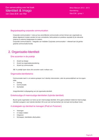 Pagina 5
Een samenvatting over het boek
Identiteit & Imago
van Cees B.M. van Riel
Minor Marcom 2012 - 2013
Kenniskring
Klas E3K - groep 1
Begripsbepaling corporate communication
Corporate communication = visie op hoe verschillende communicatie vormen binnen een organisatie op
elkaar afgestemd moeten worden om een consistente, betrouwbare en positieve reputatie bij de relevante
(interne en externe) doelgroepen te creëren.
Corporate communications – integratie van middelen Corporate communication – refereert aan de geïnte-
greerde communicatie functie.
2. Organisatie-Identiteit
Drie accenten in de praktijk
•	 Accent op design
•	 Accent op organisatieverandering
•	 Accent op communicatie
NB: In praktijk lopen deze drie accenten vaak in elkaar over.
Organisatie-identiteitsmix
Communicatie naar in- en externe groepen via 3 identity instrumenten, uiten de persoonlijkheid van de organi-
satie.
•	 Gedrag
•	 Communicatie
•	 Symboliek
Imago/identiteit is afspiegeling van de organisatie-identiteit.
Enkelvoudige of meervoudige identiteiten (hybride identiteit)
Bij een grote organisatie is er kans op een meervoudige identiteit. Dit is geen probleem totdat de meervoudige
identiteit overgaat in een hybride identiteit. Dit is een set met kenmerken die normaal niet bij elkaar horen.
4 strategieën op identiteit te managen (Pratt en Foreman)
•	 Verenigen
•	 In hokjes indelen
•	 Integreren
•	 Schrappen, identiteiten afschudden.
 