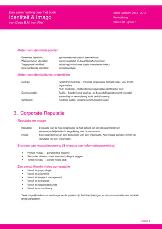Pagina 6
Een samenvatting over het boek
Identiteit & Imago
van Cees B.M. van Riel
Minor Marcom 2012 - 2013
Kenniskring
Klas E3K - groep 1
Meten van identiteitssoorten
Gewenste identiteit: 		 spinnenwebmethode of stermethode
Waargenomen identiteit: 		 intern kwalitatief en kwantitatief onderzoek
Toegepaste identiteit: 		 laddering (individuele diepte interviewtechniek)
Geprojecteerde identiteit: 	 inhoudsanalyse
Meten van identiteitsmix-onderdelen
Gedrag: 			 (V)OKIPO-methode – Verkorte Organisatie Klimaat Index voor Profit
				organisaties
				 ROIT-methode – Rotterdamse Organisatie-Identificatie Test
Communicatie:			 Audits – beschrijvend analyse -en beoordelingsinstrument, meestal
				 aanleiding tot verandering in de bedrijfsvoering
Symboliek: 			 Facilities audits, Graphic communication audit
3. Corporate Reputatie
Reputatie en image
Reputatie: 	 Evaluatie van de hele organisatie op het gebied van de bekwaamheden en
		 verantwoordelijkheden in vergelijking met de concurrent
Image: 	 Een waarneming van een deelaspect van een organisatie. Alle images samen vormen de 		
		 reputatie van een organisatie.
Bronnen van reputatievorming (3 niveaus van informatieverwerking)
•	 Primair niveau → persoonlijke ervaring
•	 Secundair niveau → wat vrienden/collega’s zeggen
•	 Tertiair niveau → wat de media zegt
Zes verschillende visies op reputatie
•	 Vanuit de psychologie
•	 Vanuit de economie
•	 Vanuit strategisch management
•	 Vanuit de sociologie
•	 Vanuit de organisatiekunde
•	 Vanuit de accountancy
Twee mogelijkheden om een image aan te passen zijn het object wijzigen en de communicatie naar de doel-
groep aanpassen.
 