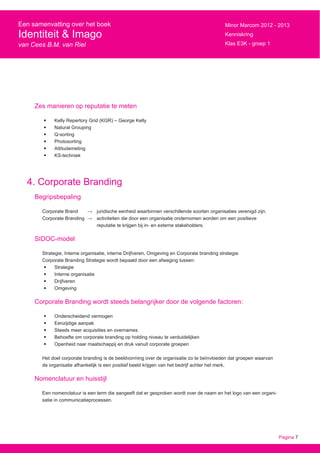 Pagina 7
Een samenvatting over het boek
Identiteit & Imago
van Cees B.M. van Riel
Minor Marcom 2012 - 2013
Kenniskring
Klas E3K - groep 1
Zes manieren op reputatie te meten
•	 Kelly Repertory Grid (KGR) – George Kelly
•	 Natural Grouping
•	 Q-sorting
•	 Photosorting
•	 Attitudemeting
•	 KS-techniek
4. Corporate Branding
Begripsbepaling
Corporate Brand → 	 juridische eenheid waarbinnen verschillende soorten organisaties verenigd zijn.
Corporate Branding → 	 activiteiten die door een organisatie ondernomen worden om een positieve
			 reputatie te krijgen bij in- en externe stakeholders.
SIDOC-model
Strategie, Interne organisatie, interne Drijfveren, Omgeving en Corporate branding strategie
Corporate Branding Strategie wordt bepaald door een afweging tussen:
•	 Strategie
•	 Interne organisatie
•	 Drijfveren
•	 Omgeving
Corporate Branding wordt steeds belangrijker door de volgende factoren:
•	 Onderscheidend vermogen
•	 Eenzijdige aanpak
•	 Steeds meer acquisities en overnames
•	 Behoefte om corporate branding op holding niveau te verduidelijken
•	 Openheid naar maatschappij en druk vanuit corporate groepen
Het doel corporate branding is de beeldvorming over de organisatie zo te beïnvloeden dat groepen waarvan
de organisatie afhankelijk is een positief beeld krijgen van het bedrijf achter het merk.
Nomenclatuur en huisstijl
Een nomenclatuur is een term die aangeeft dat er gesproken wordt over de naam en het logo van een organi-
satie in communicatieprocessen.
 