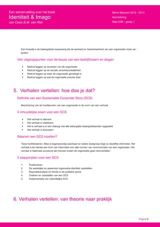 Pagina 8
Een samenvatting over het boek
Identiteit & Imago
van Cees B.M. van Riel
Minor Marcom 2012 - 2013
Kenniskring
Klas E3K - groep 1
Een huisstijl is de belangrijkste toepassing die de eenheid en herkenbaarheid van een organisatie moet ver-
groten.
Vier uitgangspunten voor de keuze van een bedrijfsnaam en slogan
•	 Nadruk leggen op accenten van de organisatie
•	 Nadruk leggen op de sociale verantwoordelijkheid
•	 Nadruk leggen op waar de organisatie gevestigd is
•	 Nadruk leggen op wat de organisatie precies doet
5. Verhalen vertellen: hoe doe je dat?
Definitie van een Sustainable Corporate Story (SCS)
Beschrijving van de hoofdpunten van een organisatie in de vorm van een verhaal.
4 inhoudelijke eisen voor een SCS
•	 Het verhaal is relevant
•	 Het verhaal is realistisch
•	 Het is verhaal is in een dialoog met alle belangrijke belanghebbenden opgesteld
•	 Het verhaal is duurzaam
Waarom een SCS inzetten?
Twee hoofdredenen: Alles is tegenwoordig openbaar en iedere doelgroep krijgt zo dezelfde informatie. Het
verhaal is ten eerste een bron van informatie voor alle vormen van communicatie van een organisatie. Het
verhaal is helemaal succesvol als mensen buiten de organisatie gaan doorvertellen.
5 stappenplan voor een SCS
1.	Positioneren
2.	 De werkelijke en gewenste organisatie-identiteit vaststellen
3.	 Reputatieanalyse en trends in de publieke opinie
4.	 Creëren en vaststellen van een SCS
5.	 Implementatie van uiteindelijke SCS
6. Verhalen vertellen: van theorie naar praktijk
 
