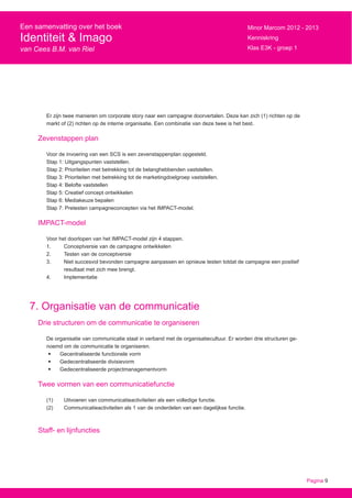 Pagina 9
Een samenvatting over het boek
Identiteit & Imago
van Cees B.M. van Riel
Minor Marcom 2012 - 2013
Kenniskring
Klas E3K - groep 1
Er zijn twee manieren om corporate story naar een campagne doorvertalen. Deze kan zich (1) richten op de
markt of (2) richten op de interne organisatie. Een combinatie van deze twee is het best.
Zevenstappen plan
Voor de invoering van een SCS is een zevenstappenplan opgesteld.
Stap 1: Uitgangspunten vaststellen.
Stap 2: Prioriteiten met betrekking tot de belanghebbenden vaststellen.
Stap 3: Prioriteiten met betrekking tot de marketingdoelgroep vaststellen.
Stap 4: Belofte vaststellen
Stap 5: Creatief concept ontwikkelen
Stap 6: Mediakeuze bepalen
Stap 7: Pretesten campagneconcepten via het IMPACT-model.
IMPACT-model
Voor het doorlopen van het IMPACT-model zijn 4 stappen.
1.	 Conceptversie van de campagne ontwikkelen
2.	 Testen van de conceptversie
3.	 Niet succesvol bevonden campagne aanpassen en opnieuw testen totdat de campagne een positief
	 resultaat met zich mee brengt.
4.	Implementatie
7. Organisatie van de communicatie
Drie structuren om de communicatie te organiseren
De organisatie van communicatie staat in verband met de organisatiecultuur. Er worden drie structuren ge-
noemd om de communicatie te organiseren.
•	 Gecentraliseerde functionele vorm
•	 Gedecentraliseerde divisievorm
•	 Gedecentraliseerde projectmanagementvorm
Twee vormen van een communicatiefunctie
(1)	 Uitvoeren van communicatieactiviteiten als een volledige functie.
(2)	 Communicatieactiviteiten als 1 van de onderdelen van een dagelijkse functie.
Staff- en lijnfuncties
 