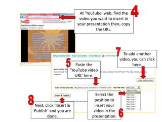 At ‘YouTube’ web, find the
                         video you want to insert in
                        your presentation then, copy
                                  the URL.




                                                 To add another
                                               video, you can click
                       Paste the                      here.
                    ‘YouTube video
                       URL’ here.



                                 Select the
                                position to
Next, click ‘Insert &           insert your
Publish’ and you are            video in the
       done.                   presentation.
 