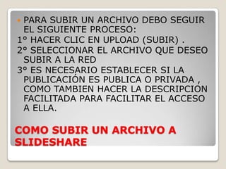 PARA SUBIR UN ARCHIVO DEBO SEGUIR
 EL SIGUIENTE PROCESO:
1° HACER CLIC EN UPLOAD (SUBIR) .
2° SELECCIONAR EL ARCHIVO QUE DESEO
 SUBIR A LA RED
3° ES NECESARIO ESTABLECER SI LA
 PUBLICACIÓN ES PUBLICA O PRIVADA ,
 COMO TAMBIEN HACER LA DESCRIPCION
 FACILITADA PARA FACILITAR EL ACCESO
 A ELLA.

COMO SUBIR UN ARCHIVO A
SLIDESHARE
 