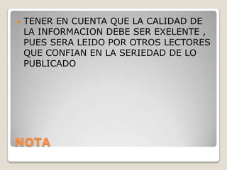   TENER EN CUENTA QUE LA CALIDAD DE
    LA INFORMACION DEBE SER EXELENTE ,
    PUES SERA LEIDO POR OTROS LECTORES
    QUE CONFIAN EN LA SERIEDAD DE LO
    PUBLICADO




NOTA
 