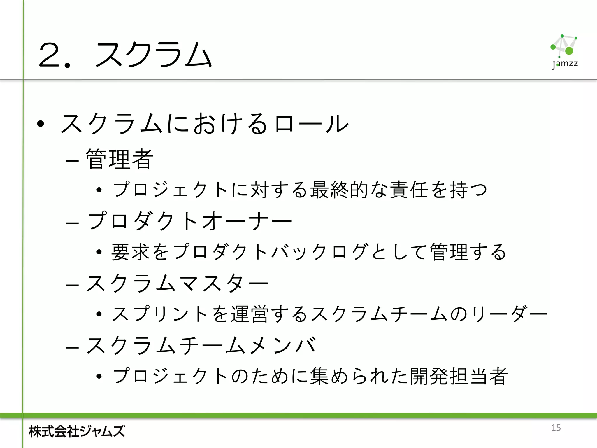 ２．スクラム

• スクラムにおけるロール
 – 管理者
  • プロジェクトに対する最終的な責任を持つ
 – プロダクトオーナー
  • 要求をプロダクトバックログとして管理する
 – スクラムマスター
  • スプリントを運営するスクラムチームのリーダー
 – スクラムチームメンバ
  • プロジェクトのために集められた開発担当者

                             15
 