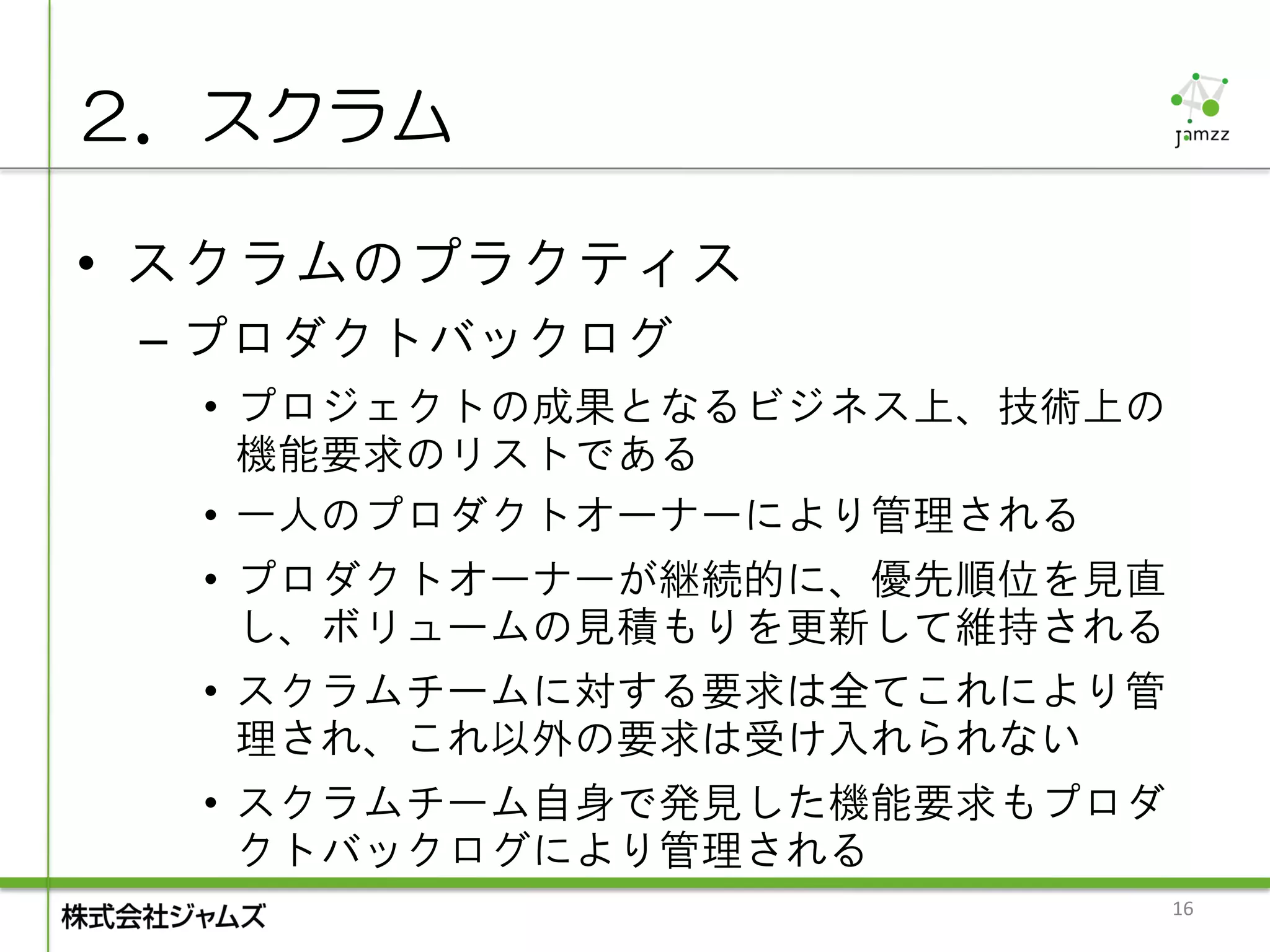 ２．スクラム

• スクラムのプラクティス
 – プロダクトバックログ
  • プロジェクトの成果となるビジネス上、技術上の
    機能要求のリストである
  • 一人のプロダクトオーナーにより管理される
  • プロダクトオーナーが継続的に、優先順位を見直
    し、ボリュームの見積もりを更新して維持される
  • スクラムチームに対する要求は全てこれにより管
    理され、これ以外の要求は受け入れられない
  • スクラムチーム自身で発見した機能要求もプロダ
    クトバックログにより管理される
                             16
 