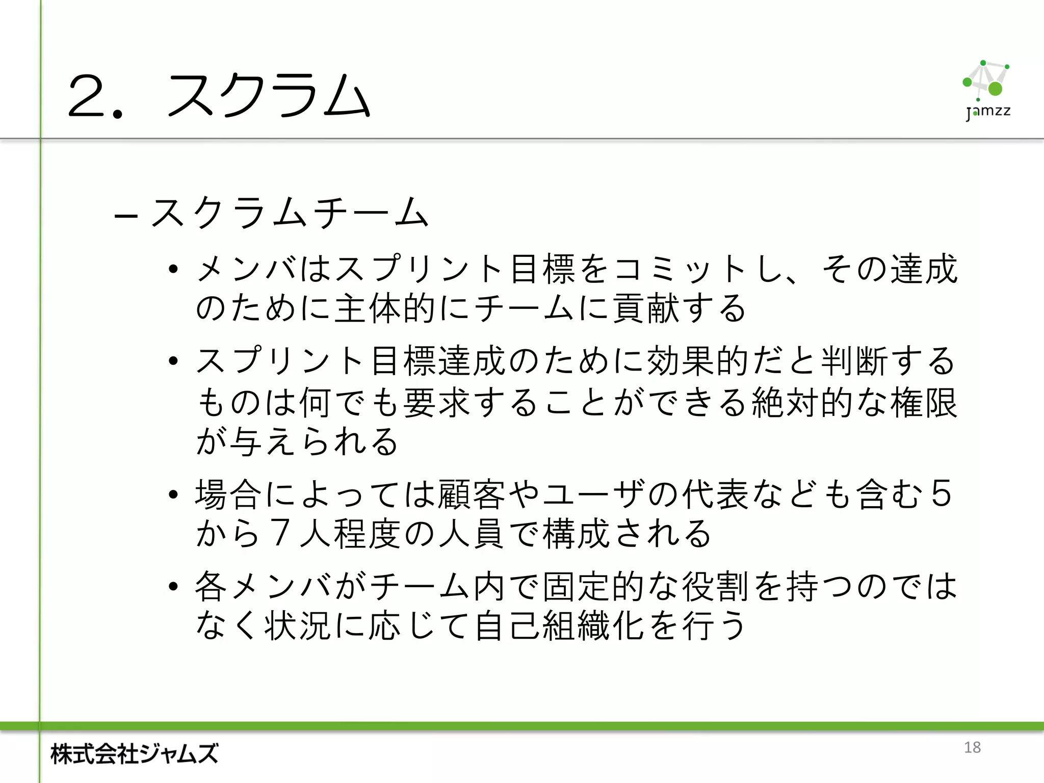２．スクラム

 – スクラムチーム
  • メンバはスプリント目標をコミットし、その達成
    のために主体的にチームに貢献する
  • スプリント目標達成のために効果的だと判断する
    ものは何でも要求することができる絶対的な権限
    が与えられる
  • 場合によっては顧客やユーザの代表なども含む５
    から７人程度の人員で構成される
  • 各メンバがチーム内で固定的な役割を持つのでは
    なく状況に応じて自己組織化を行う


                             18
 