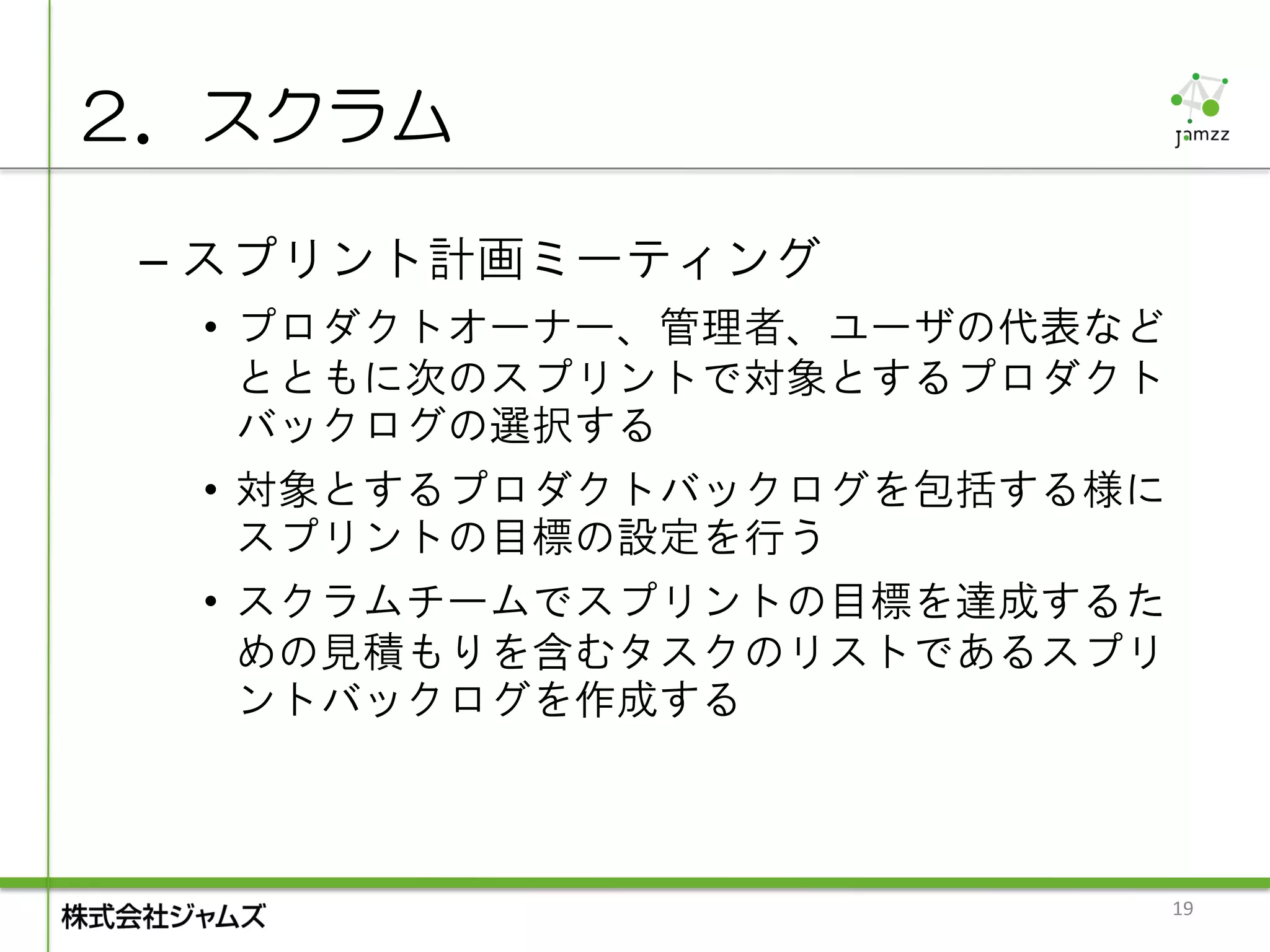 ２．スクラム

 – スプリント計画ミーティング
  • プロダクトオーナー、管理者、ユーザの代表など
    とともに次のスプリントで対象とするプロダクト
    バックログの選択する
  • 対象とするプロダクトバックログを包括する様に
    スプリントの目標の設定を行う
  • スクラムチームでスプリントの目標を達成するた
    めの見積もりを含むタスクのリストであるスプリ
    ントバックログを作成する



                             19
 