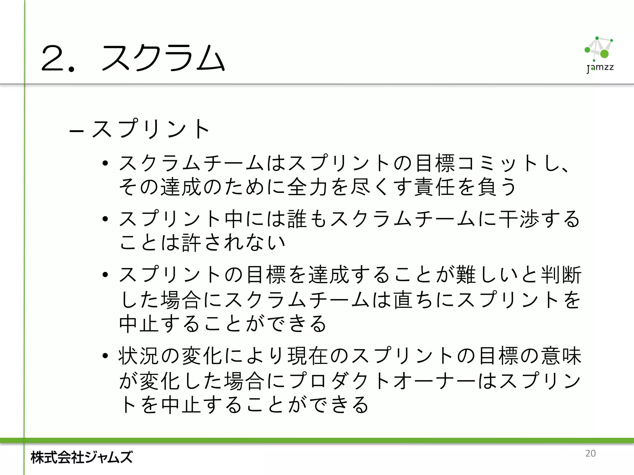 ２．スクラム

 – スプリント
  • スクラムチームはスプリントの目標コミットし、
    その達成のために全力を尽くす責任を負う
  • スプリント中には誰もスクラムチームに干渉する
    ことは許されない
  • スプリントの目標を達成することが難しいと判断
    した場合にスクラムチームは直ちにスプリントを
    中止することができる
  • 状況の変化により現在のスプリントの目標の意味
    が変化した場合にプロダクトオーナーはスプリン
    トを中止することができる

                             20
 