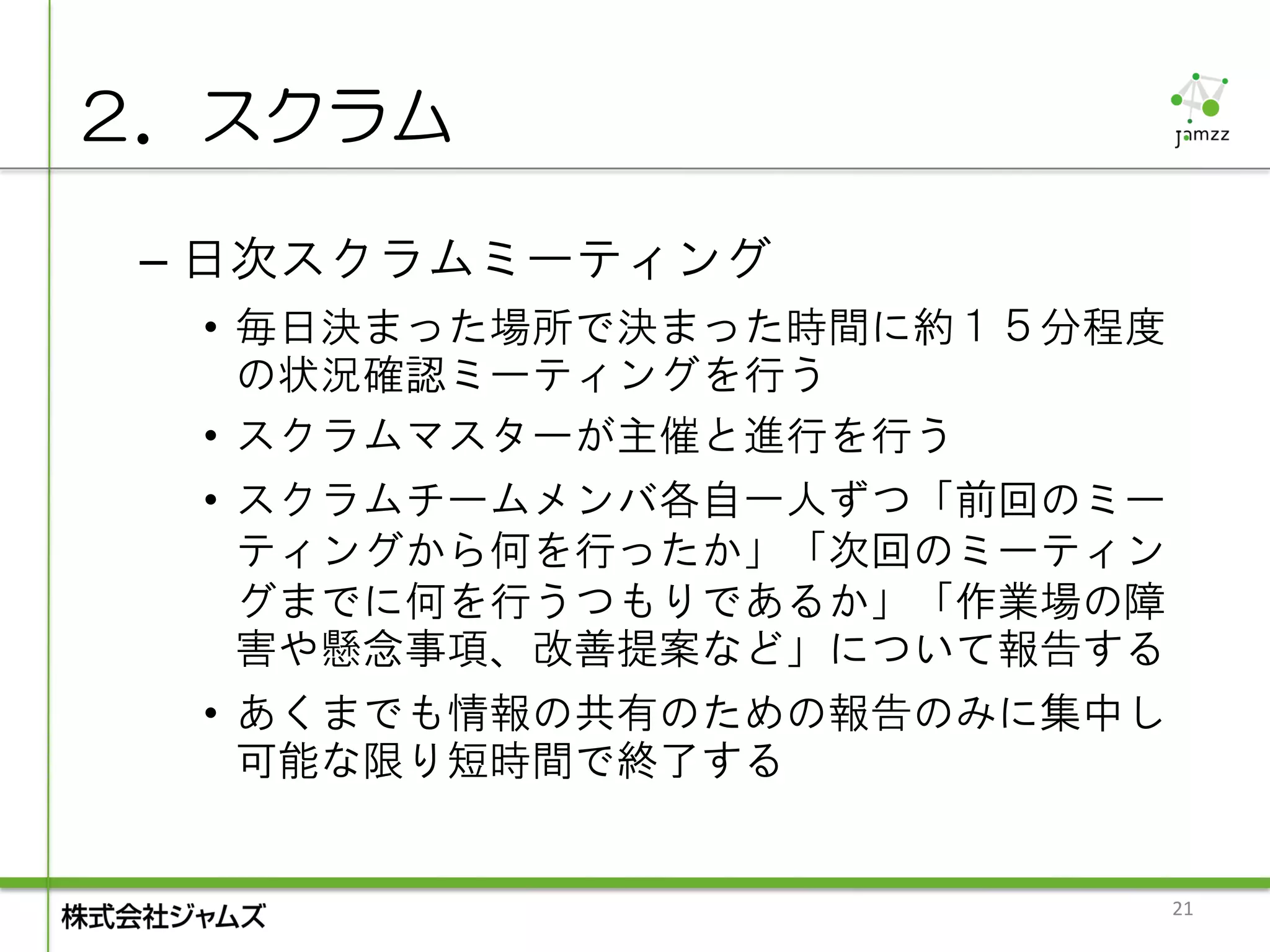 ２．スクラム

 – 日次スクラムミーティング
  • 毎日決まった場所で決まった時間に約１５分程度
    の状況確認ミーティングを行う
  • スクラムマスターが主催と進行を行う
  • スクラムチームメンバ各自一人ずつ「前回のミー
    ティングから何を行ったか」「次回のミーティン
    グまでに何を行うつもりであるか」「作業場の障
    害や懸念事項、改善提案など」について報告する
  • あくまでも情報の共有のための報告のみに集中し
    可能な限り短時間で終了する


                             21
 