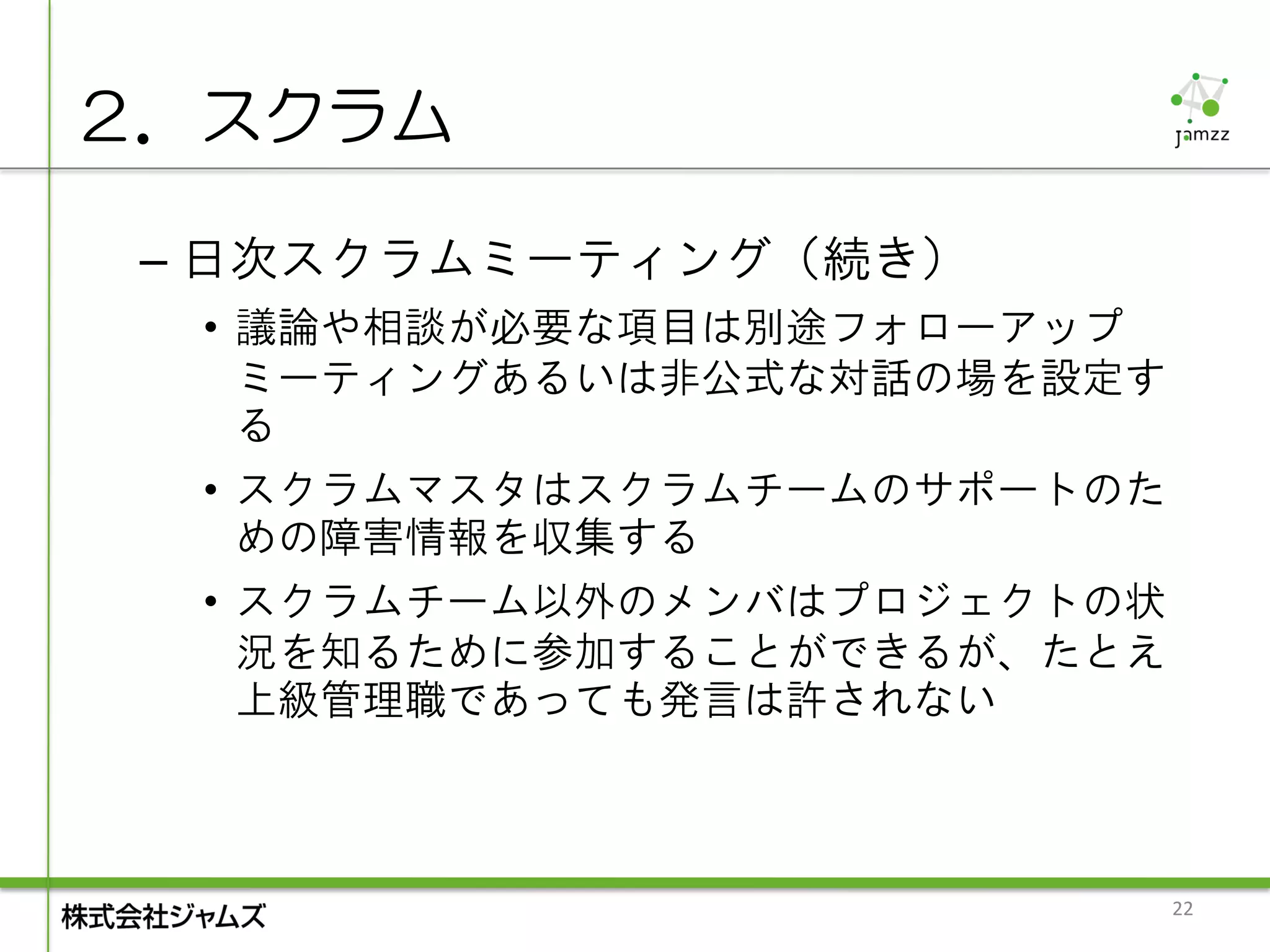 ２．スクラム

 – 日次スクラムミーティング（続き）
  • 議論や相談が必要な項目は別途フォローアップ
    ミーティングあるいは非公式な対話の場を設定す
    る
  • スクラムマスタはスクラムチームのサポートのた
    めの障害情報を収集する
  • スクラムチーム以外のメンバはプロジェクトの状
    況を知るために参加することができるが、たとえ
    上級管理職であっても発言は許されない



                             22
 
