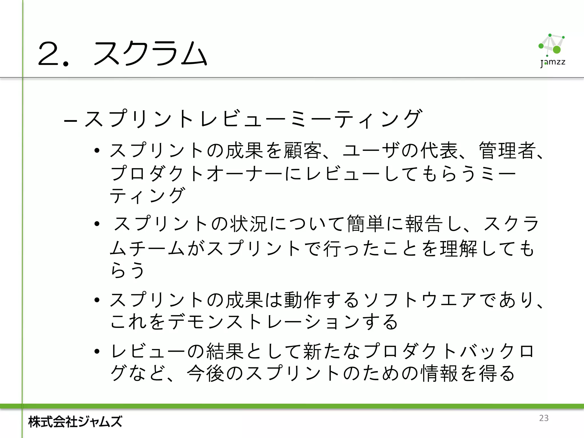 ２．スクラム

 – スプリントレビューミーティング
  • スプリントの成果を顧客、ユーザの代表、管理者、
    プロダクトオーナーにレビューしてもらうミー
    ティング
  • スプリントの状況について簡単に報告し、スクラ
    ムチームがスプリントで行ったことを理解しても
    らう
  • スプリントの成果は動作するソフトウエアであり、
    これをデモンストレーションする
  • レビューの結果として新たなプロダクトバックロ
    グなど、今後のスプリントのための情報を得る

                             23
 