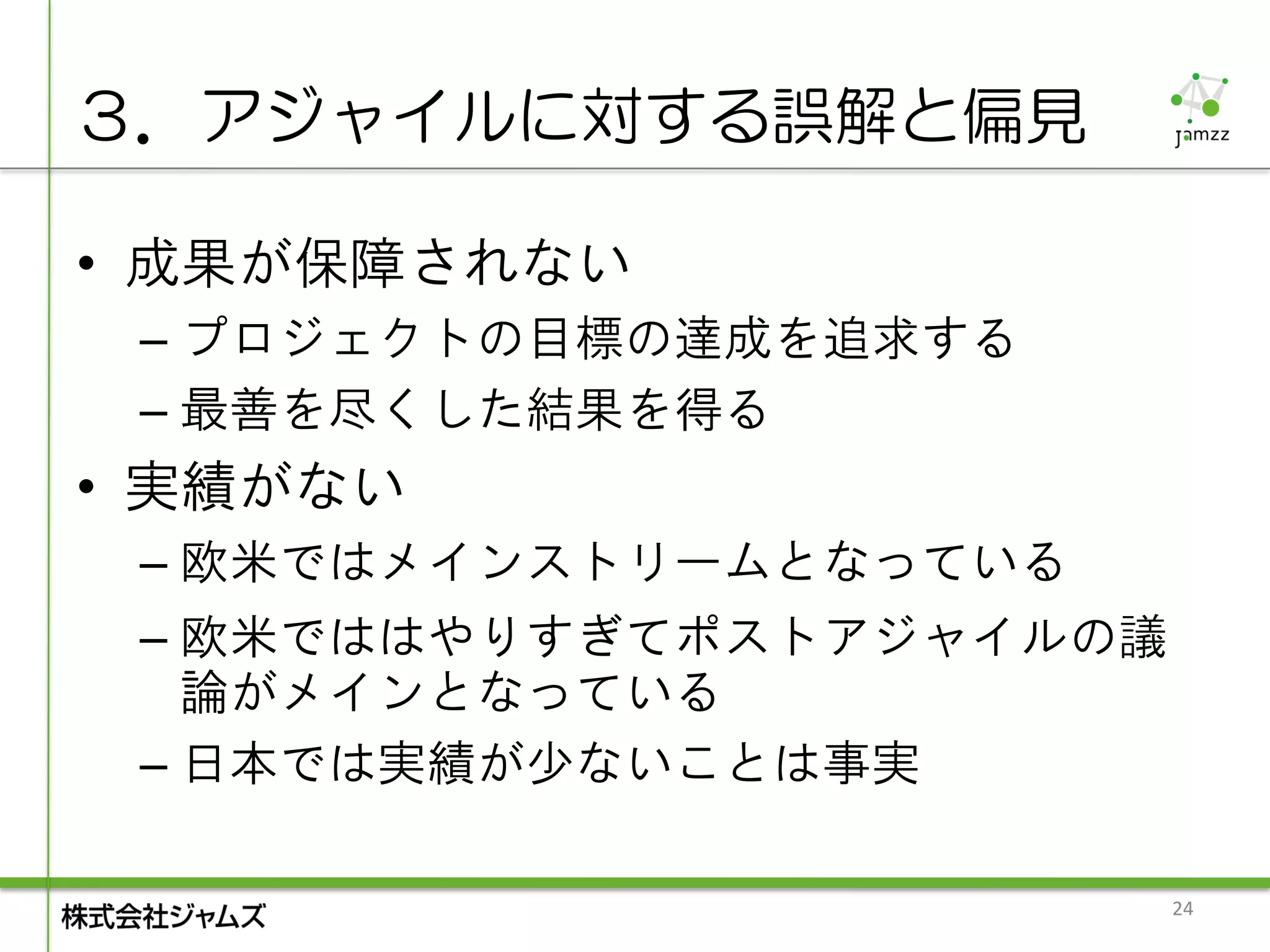 ３．アジャイルに対する誤解と偏見

• 成果が保障されない
 – プロジェクトの目標の達成を追求する
 – 最善を尽くした結果を得る
• 実績がない
 – 欧米ではメインストリームとなっている
 – 欧米でははやりすぎてポストアジャイルの議
   論がメインとなっている
 – 日本では実績が少ないことは事実

                          24
 