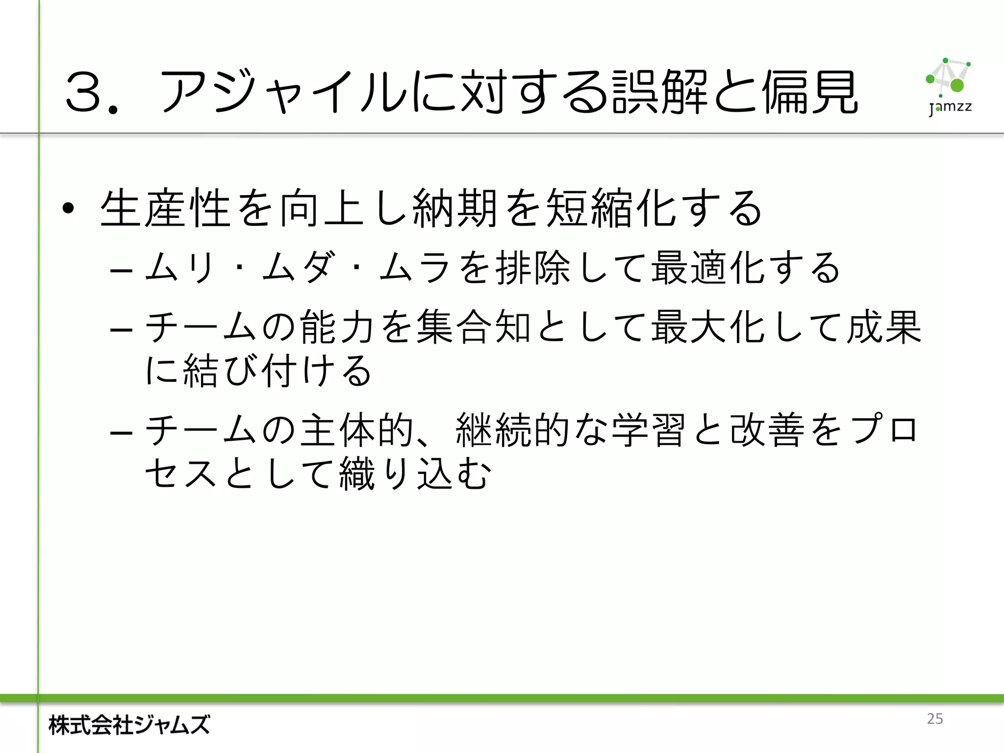 ３．アジャイルに対する誤解と偏見

• 生産性を向上し納期を短縮化する
 – ムリ・ムダ・ムラを排除して最適化する
 – チームの能力を集合知として最大化して成果
   に結び付ける
 – チームの主体的、継続的な学習と改善をプロ
   セスとして織り込む




                          25
 