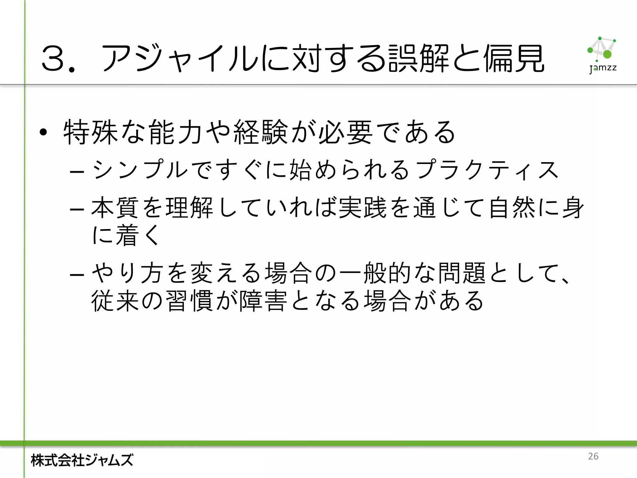 ３．アジャイルに対する誤解と偏見

• 特殊な能力や経験が必要である
 – シンプルですぐに始められるプラクティス
 – 本質を理解していれば実践を通じて自然に身
   に着く
 – やり方を変える場合の一般的な問題として、
   従来の習慣が障害となる場合がある




                          26
 