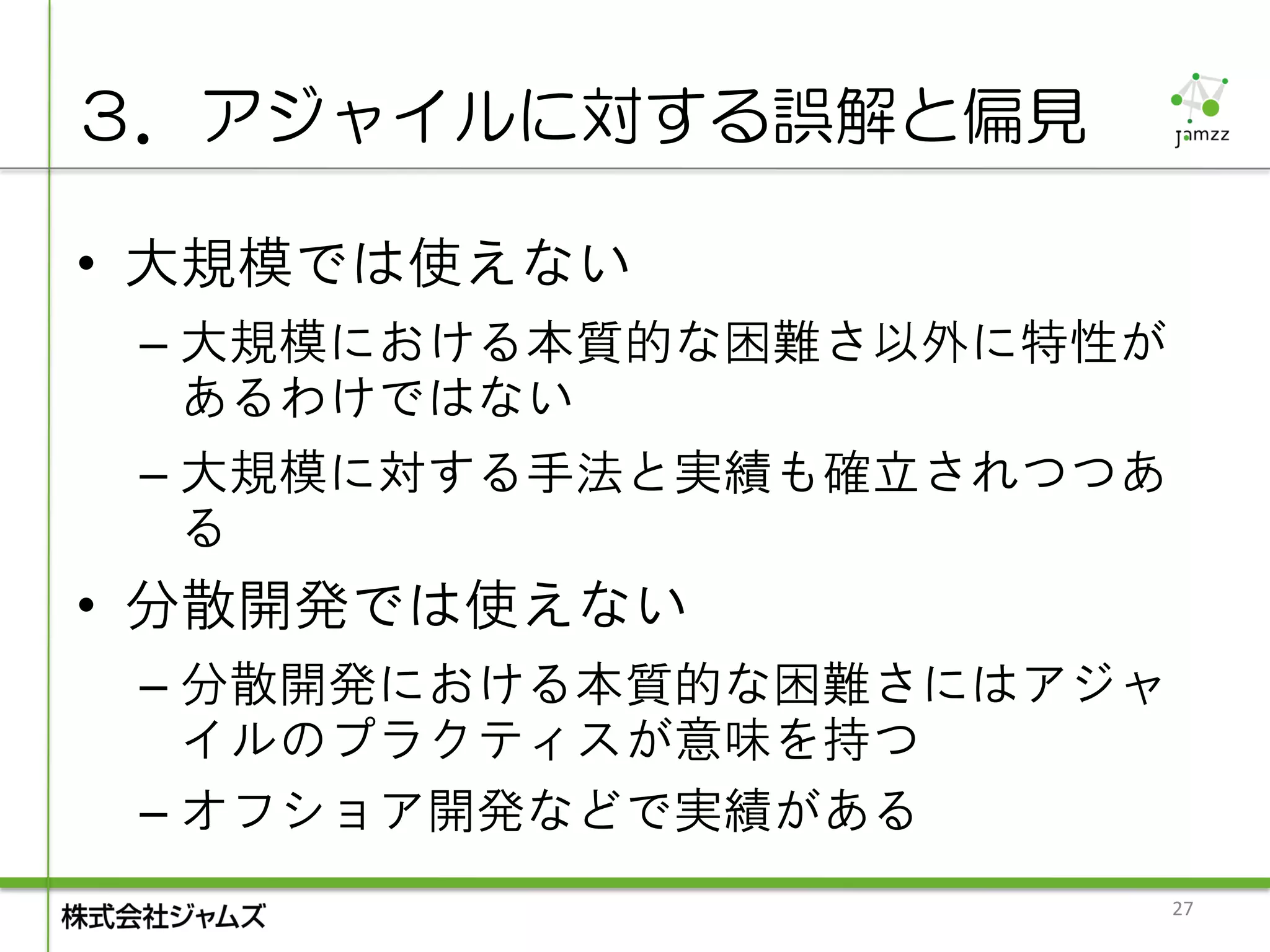 ３．アジャイルに対する誤解と偏見

• 大規模では使えない
 – 大規模における本質的な困難さ以外に特性が
   あるわけではない
 – 大規模に対する手法と実績も確立されつつあ
   る
• 分散開発では使えない
 – 分散開発における本質的な困難さにはアジャ
   イルのプラクティスが意味を持つ
 – オフショア開発などで実績がある
                          27
 