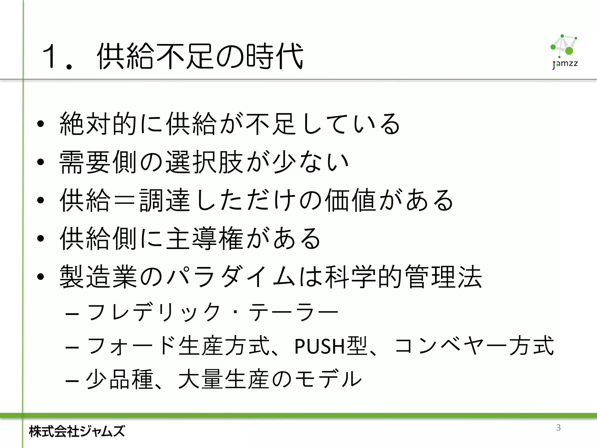 １．供給不足の時代

•   絶対的に供給が不足している
•   需要側の選択肢が少ない
•   供給＝調達しただけの価値がある
•   供給側に主導権がある
•   製造業のパラダイムは科学的管理法
    – フレデリック・テーラー
    – フォード生産方式、PUSH型、コンベヤー方式
    – 少品種、大量生産のモデル
                               3
 