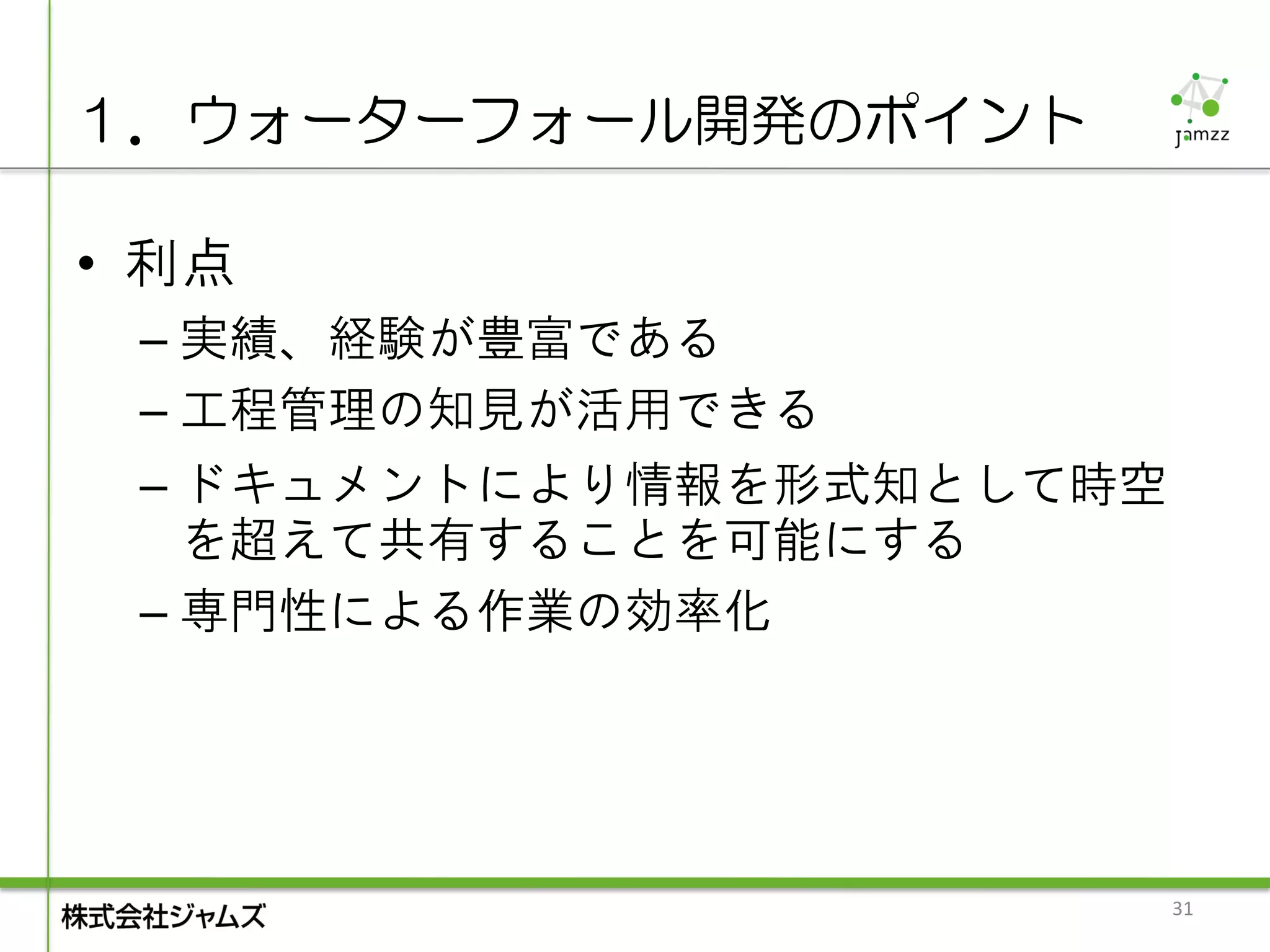 １．ウォーターフォール開発のポイント

• 利点
 – 実績、経験が豊富である
 – 工程管理の知見が活用できる
 – ドキュメントにより情報を形式知として時空
   を超えて共有することを可能にする
 – 専門性による作業の効率化




                          31
 