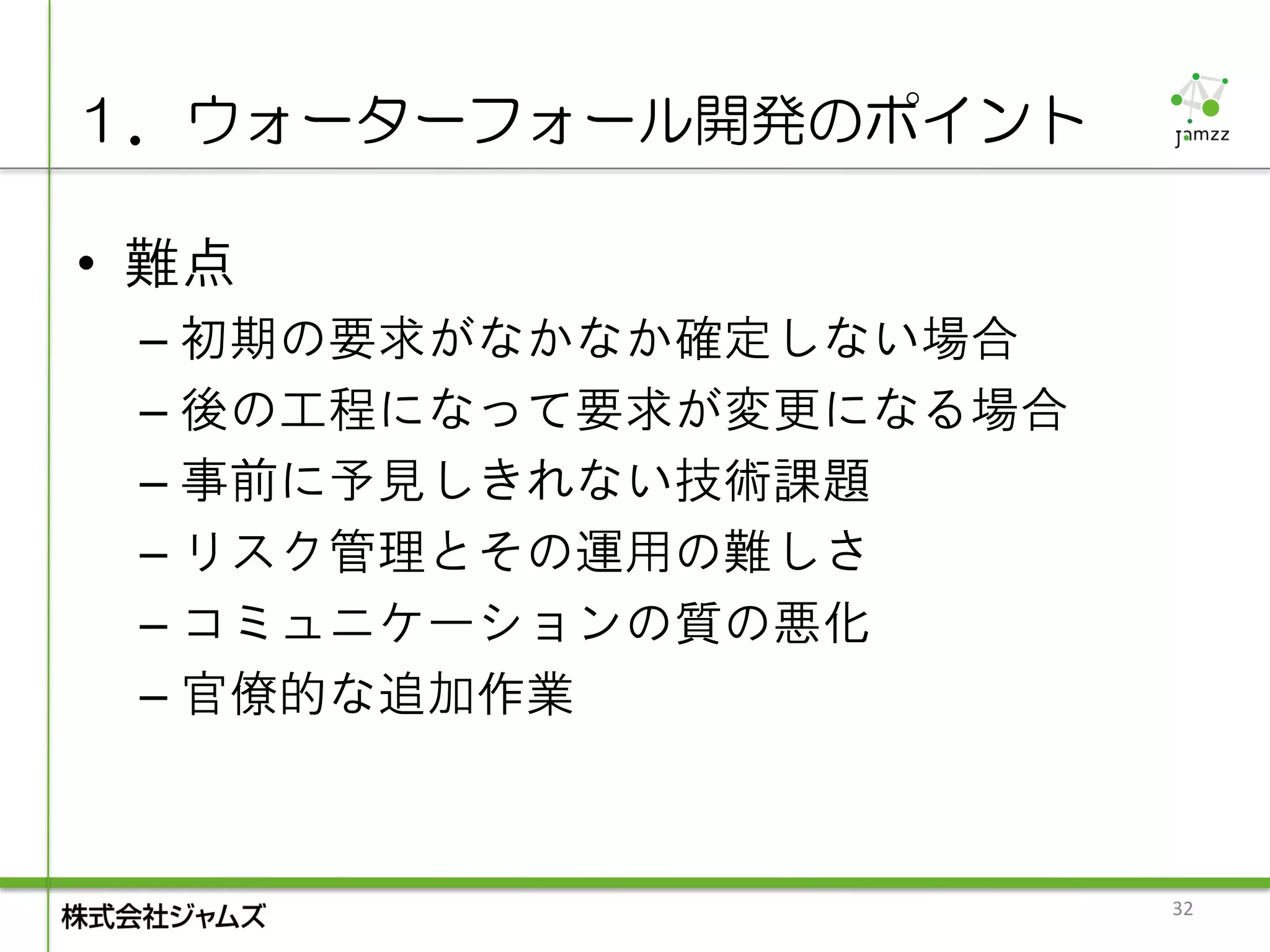 １．ウォーターフォール開発のポイント

• 難点
 – 初期の要求がなかなか確定しない場合
 – 後の工程になって要求が変更になる場合
 – 事前に予見しきれない技術課題
 – リスク管理とその運用の難しさ
 – コミュニケーションの質の悪化
 – 官僚的な追加作業



                        32
 