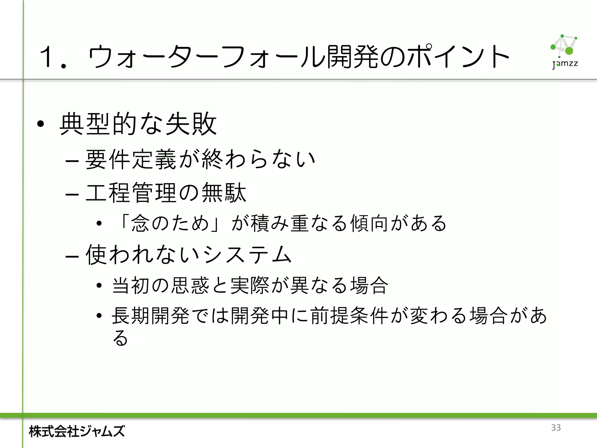 １．ウォーターフォール開発のポイント

• 典型的な失敗
 – 要件定義が終わらない
 – 工程管理の無駄
  • 「念のため」が積み重なる傾向がある
 – 使われないシステム
  • 当初の思惑と実際が異なる場合
  • 長期開発では開発中に前提条件が変わる場合があ
    る



                             33
 