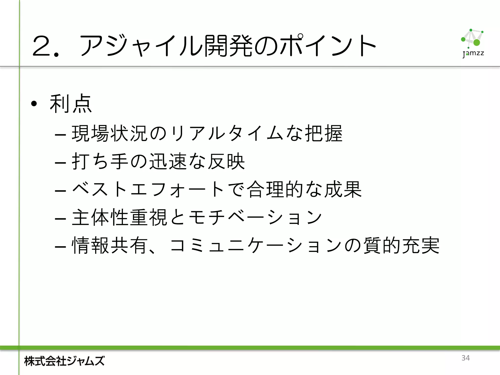 ２．アジャイル開発のポイント

• 利点
 – 現場状況のリアルタイムな把握
 – 打ち手の迅速な反映
 – ベストエフォートで合理的な成果
 – 主体性重視とモチベーション
 – 情報共有、コミュニケーションの質的充実




                         34
 