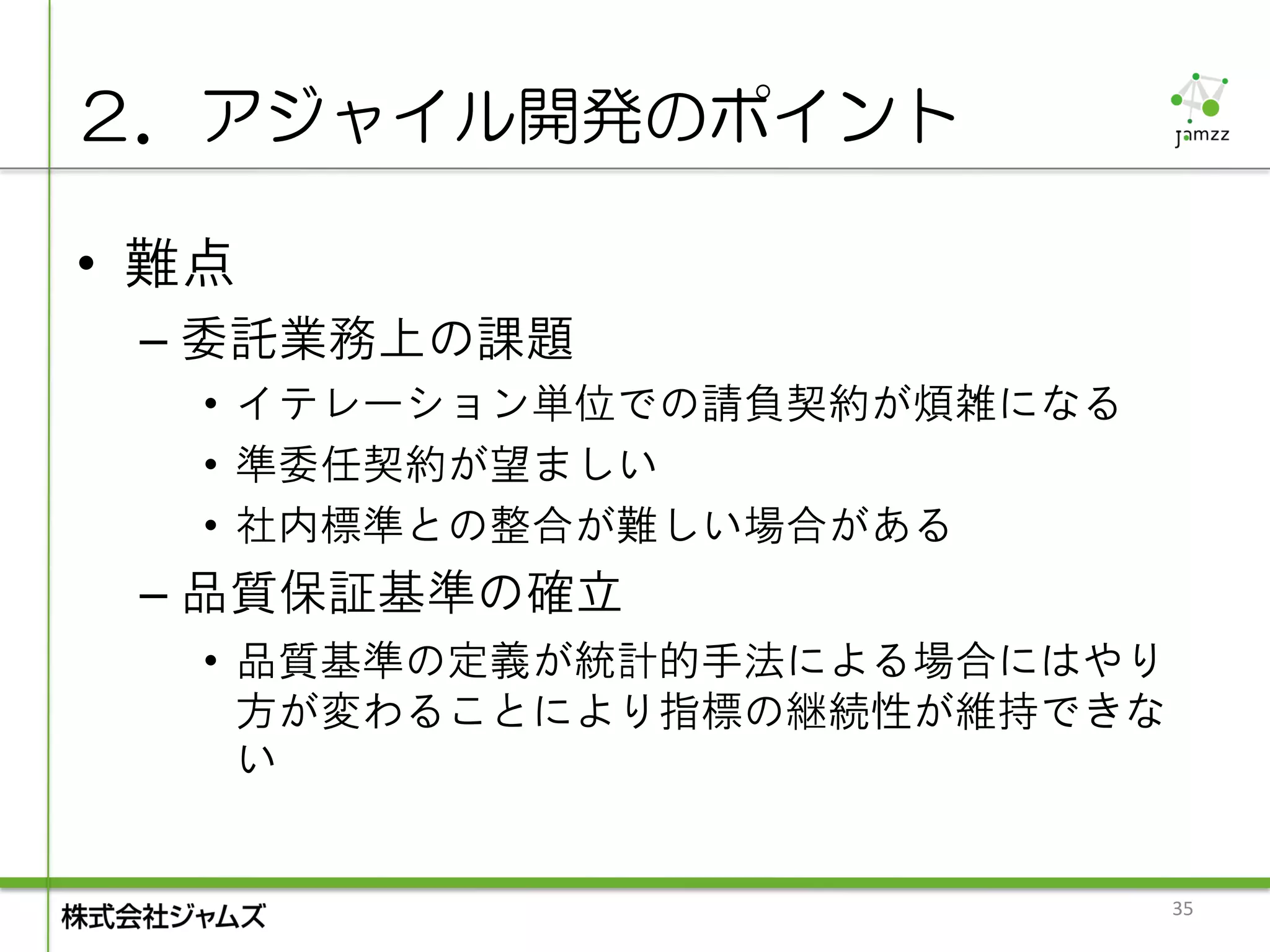 ２．アジャイル開発のポイント

• 難点
 – 委託業務上の課題
   • イテレーション単位での請負契約が煩雑になる
   • 準委任契約が望ましい
   • 社内標準との整合が難しい場合がある
 – 品質保証基準の確立
   • 品質基準の定義が統計的手法による場合にはやり
     方が変わることにより指標の継続性が維持できな
     い


                              35
 