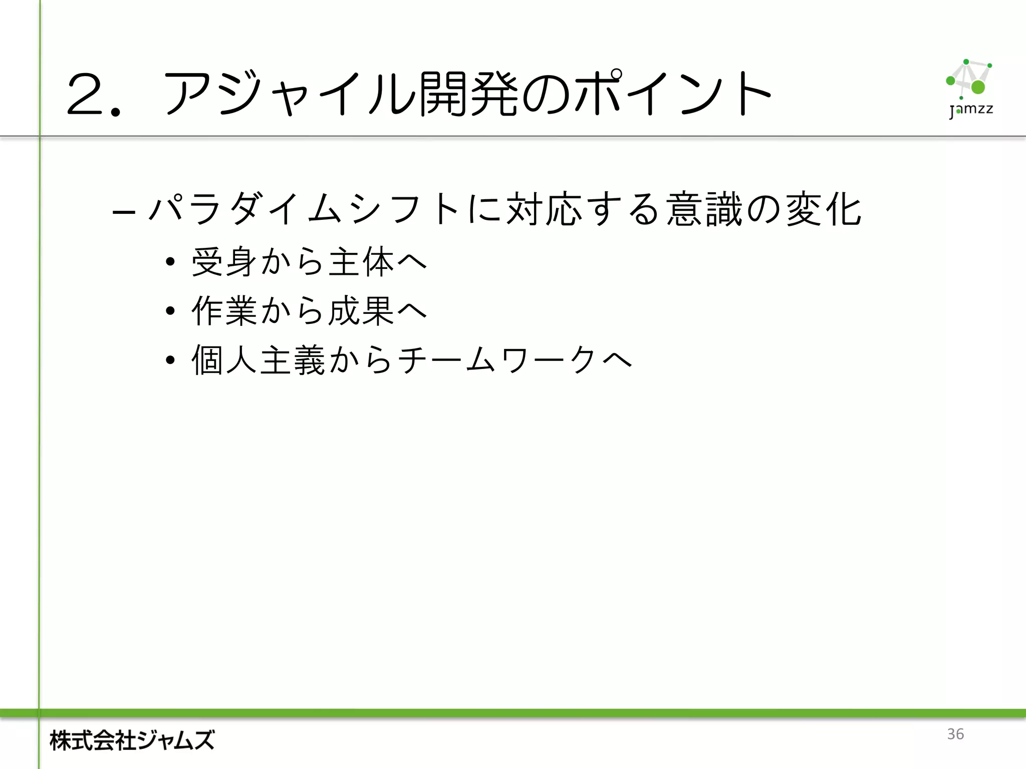 ２．アジャイル開発のポイント

 – パラダイムシフトに対応する意識の変化
  • 受身から主体へ
  • 作業から成果へ
  • 個人主義からチームワークへ




                        36
 