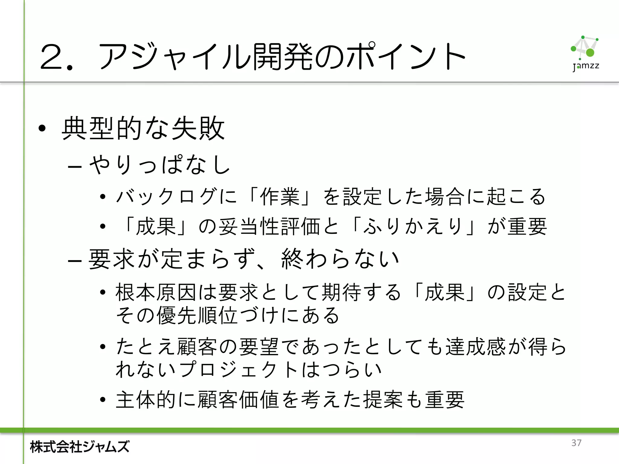 ２．アジャイル開発のポイント

• 典型的な失敗
 – やりっぱなし
  • バックログに「作業」を設定した場合に起こる
  • 「成果」の妥当性評価と「ふりかえり」が重要
 – 要求が定まらず、終わらない
  • 根本原因は要求として期待する「成果」の設定と
    その優先順位づけにある
  • たとえ顧客の要望であったとしても達成感が得ら
    れないプロジェクトはつらい
  • 主体的に顧客価値を考えた提案も重要
                             37
 