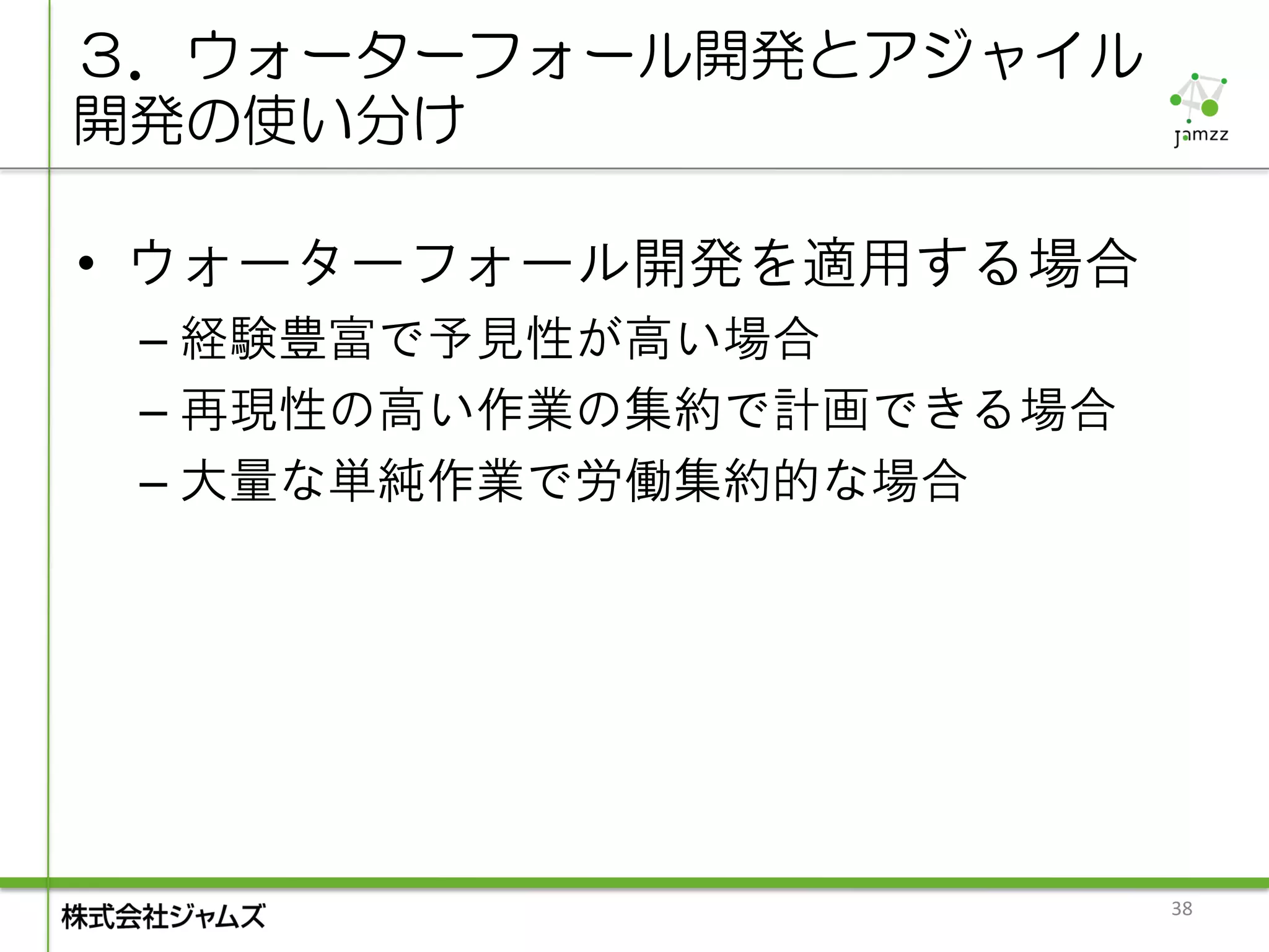 ３．ウォーターフォール開発とアジャイル
開発の使い分け

• ウォーターフォール開発を適用する場合
 – 経験豊富で予見性が高い場合
 – 再現性の高い作業の集約で計画できる場合
 – 大量な単純作業で労働集約的な場合




                         38
 