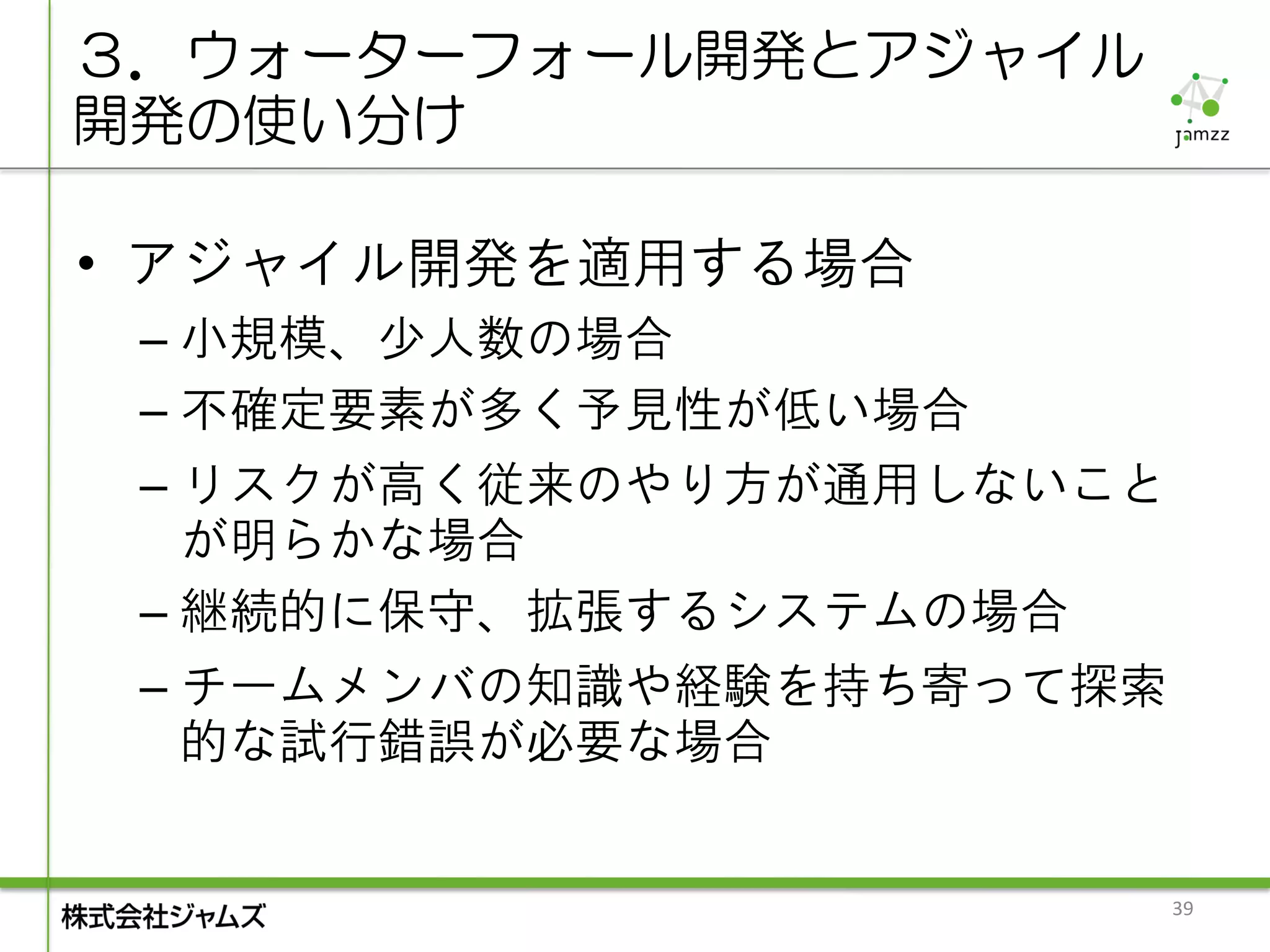 ３．ウォーターフォール開発とアジャイル
開発の使い分け

• アジャイル開発を適用する場合
 – 小規模、少人数の場合
 – 不確定要素が多く予見性が低い場合
 – リスクが高く従来のやり方が通用しないこと
   が明らかな場合
 – 継続的に保守、拡張するシステムの場合
 – チームメンバの知識や経験を持ち寄って探索
   的な試行錯誤が必要な場合


                          39
 