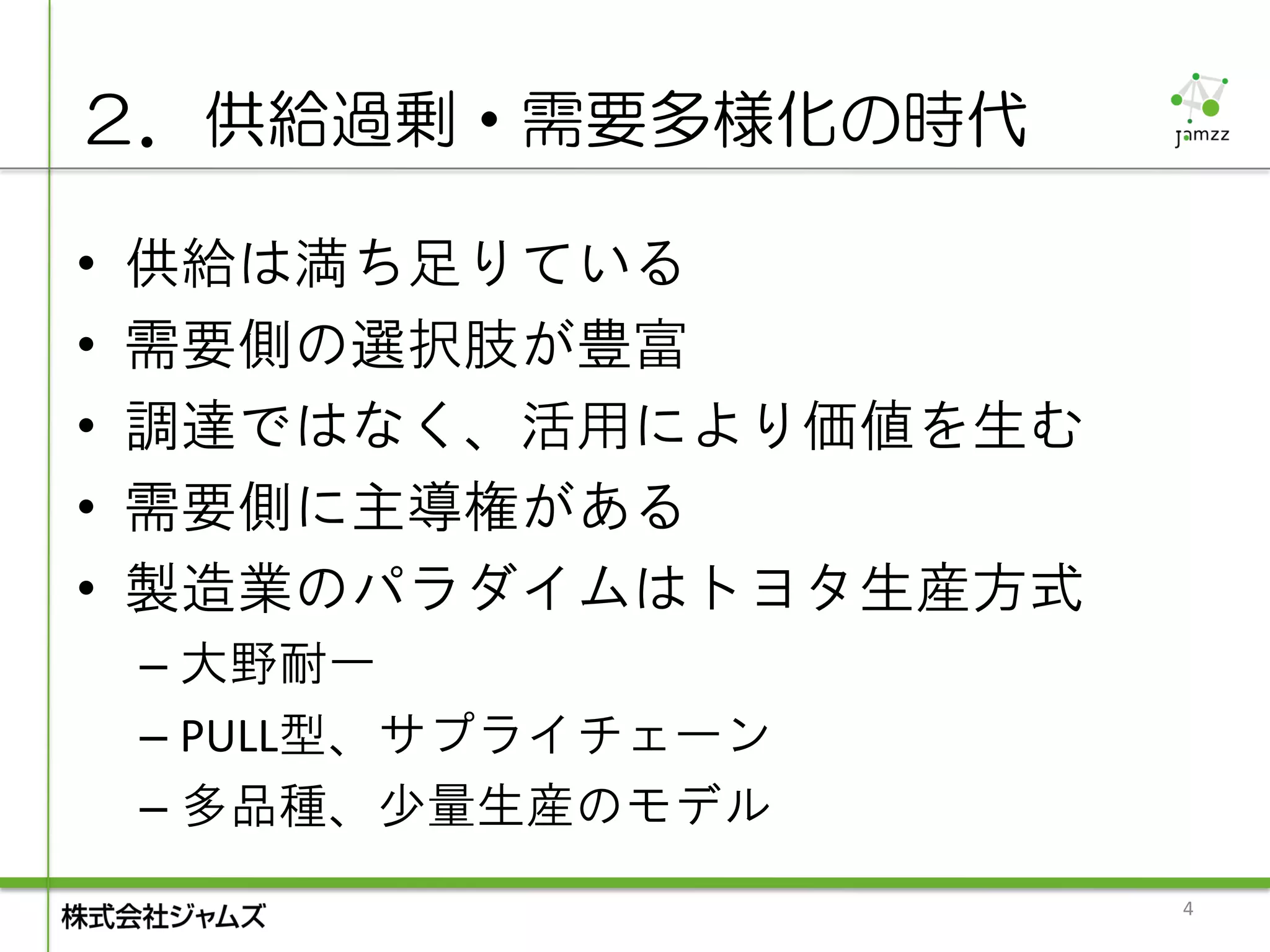 ２．供給過剰・需要多様化の時代

•   供給は満ち足りている
•   需要側の選択肢が豊富
•   調達ではなく、活用により価値を生む
•   需要側に主導権がある
•   製造業のパラダイムはトヨタ生産方式
    – 大野耐一
    – PULL型、サプライチェーン
    – 多品種、少量生産のモデル
                        4
 