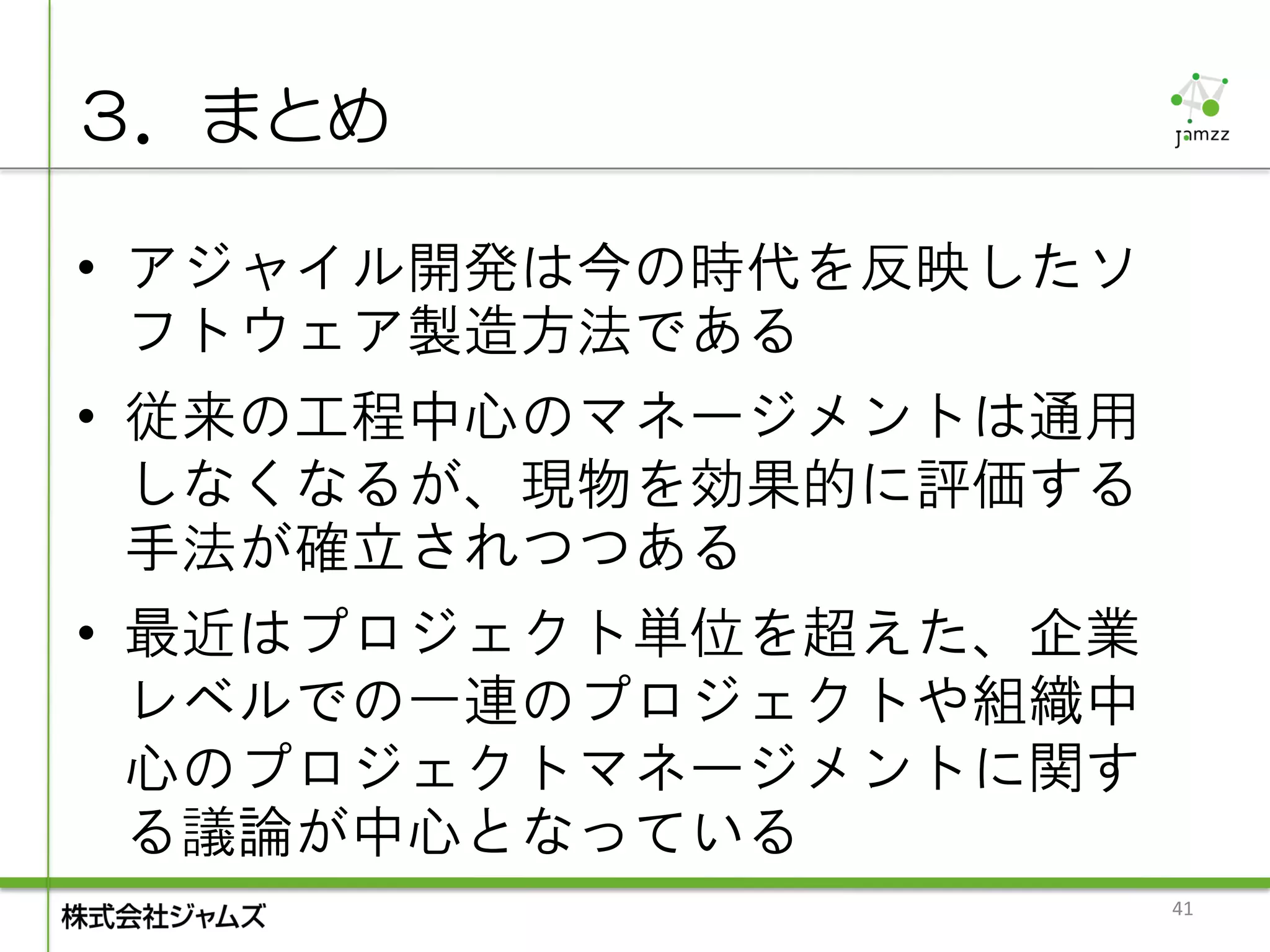 ３．まとめ

• アジャイル開発は今の時代を反映したソ
  フトウェア製造方法である
• 従来の工程中心のマネージメントは通用
  しなくなるが、現物を効果的に評価する
  手法が確立されつつある
• 最近はプロジェクト単位を超えた、企業
  レベルでの一連のプロジェクトや組織中
  心のプロジェクトマネージメントに関す
  る議論が中心となっている
                       41
 