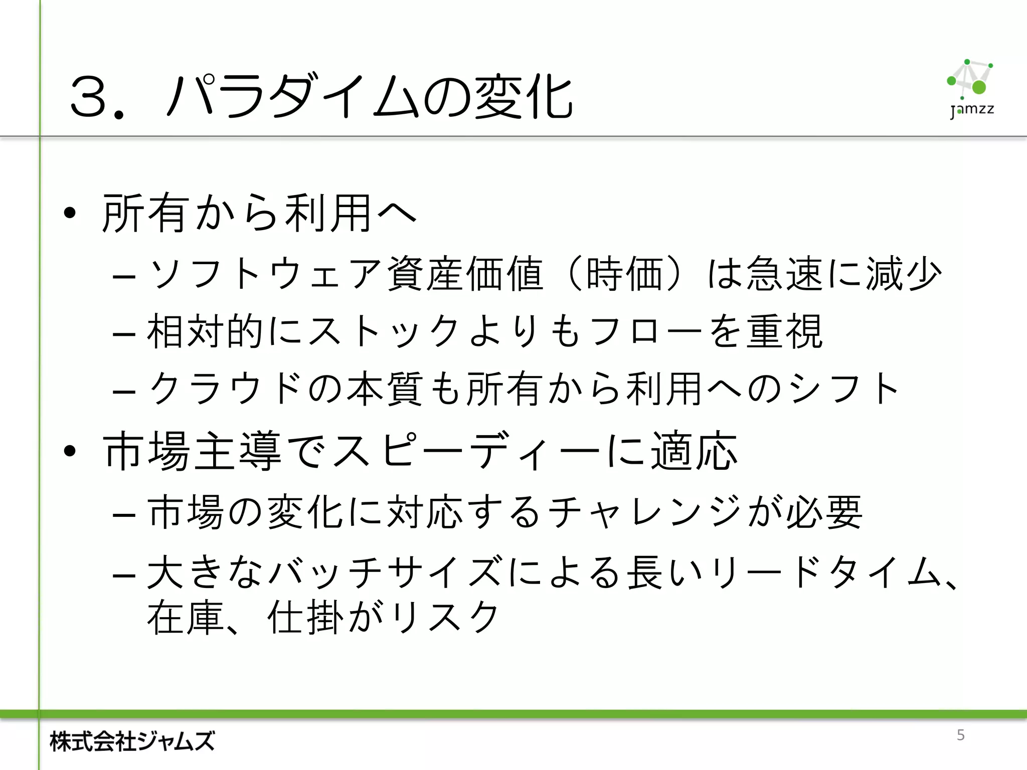 ３．パラダイムの変化

• 所有から利用へ
 – ソフトウェア資産価値（時価）は急速に減少
 – 相対的にストックよりもフローを重視
 – クラウドの本質も所有から利用へのシフト
• 市場主導でスピーディーに適応
 – 市場の変化に対応するチャレンジが必要
 – 大きなバッチサイズによる長いリードタイム、
   在庫、仕掛がリスク

                          5
 