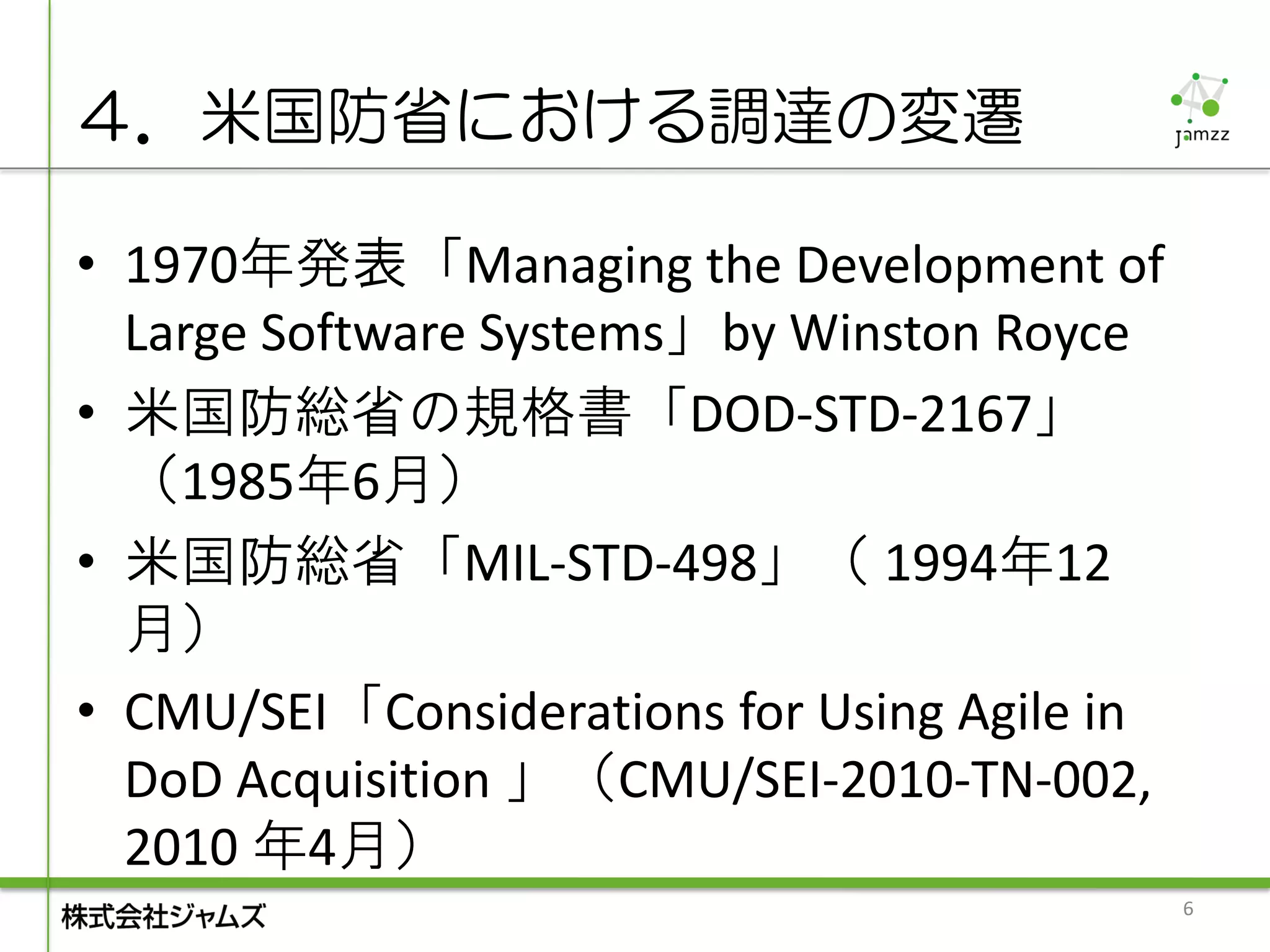 ４．米国防省における調達の変遷

• 1970年発表「Managing the Development of
  Large Software Systems」by Winston Royce
• 米国防総省の規格書「DOD-STD-2167」
  （1985年6月）
• 米国防総省「MIL-STD-498」（ 1994年12
  月）
• CMU/SEI「Considerations for Using Agile in
  DoD Acquisition 」（CMU/SEI-2010-TN-002,
  2010 年4月）
                                              6
 