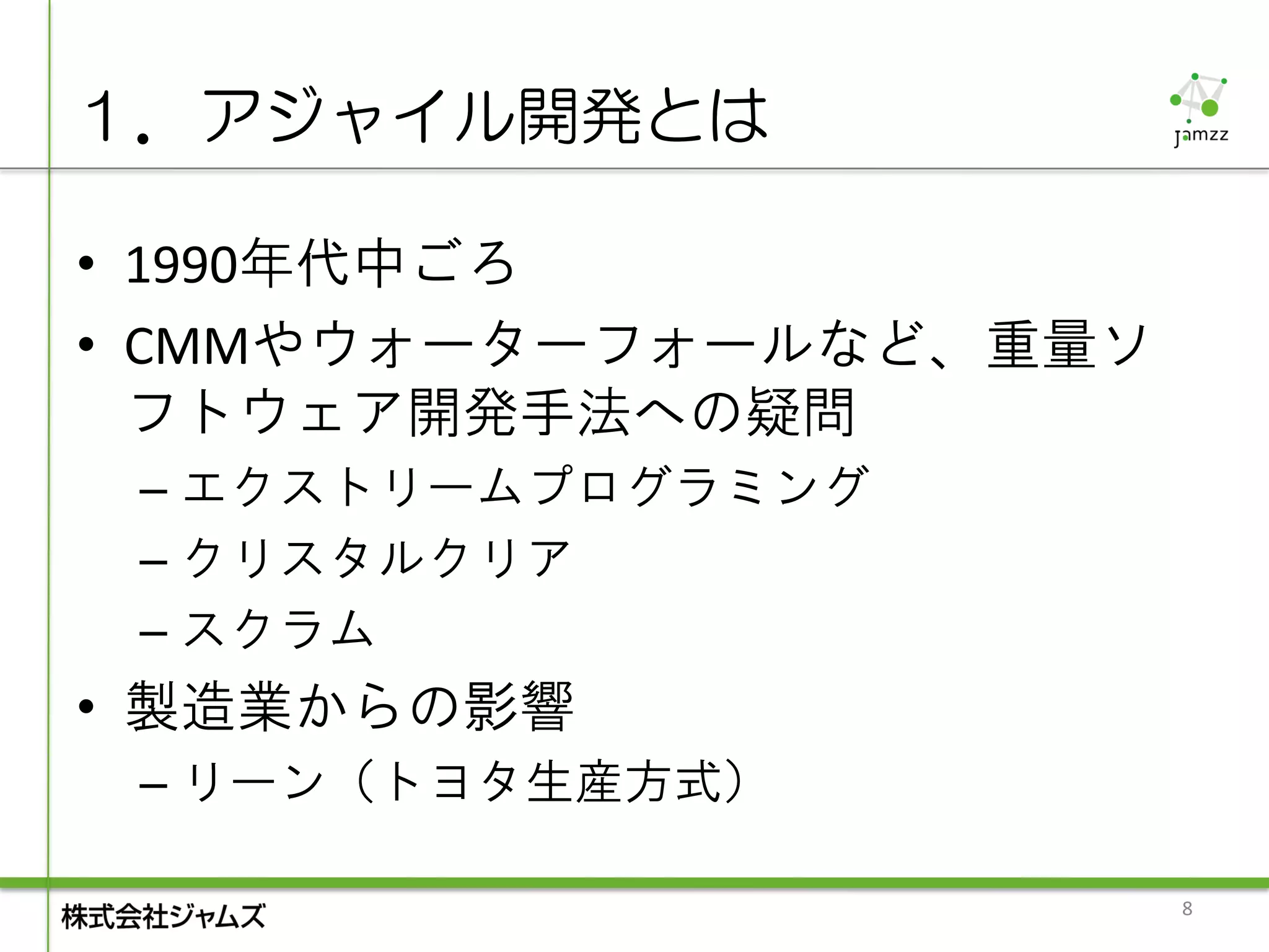 １．アジャイル開発とは

• 1990年代中ごろ
• CMMやウォーターフォールなど、重量ソ
  フトウェア開発手法への疑問
 – エクストリームプログラミング
 – クリスタルクリア
 – スクラム
• 製造業からの影響
 – リーン（トヨタ生産方式）

                        8
 