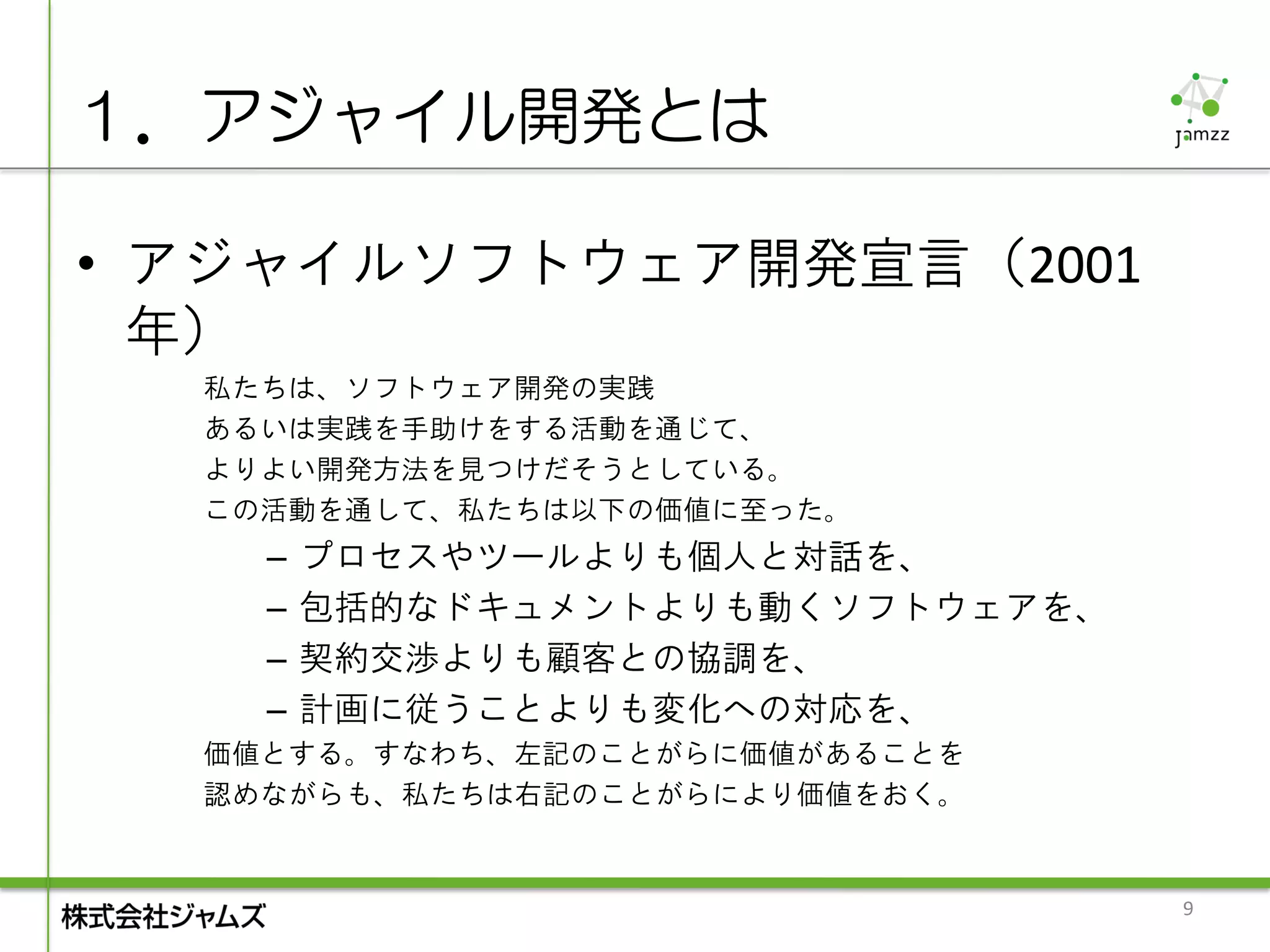 １．アジャイル開発とは

• アジャイルソフトウェア開発宣言（2001
  年）
  私たちは、ソフトウェア開発の実践
  あるいは実践を手助けをする活動を通じて、
  よりよい開発方法を見つけだそうとしている。
  この活動を通して、私たちは以下の価値に至った。
    –   プロセスやツールよりも個人と対話を、
    –   包括的なドキュメントよりも動くソフトウェアを、
    –   契約交渉よりも顧客との協調を、
    –   計画に従うことよりも変化への対応を、
  価値とする。すなわち、左記のことがらに価値があることを
  認めながらも、私たちは右記のことがらにより価値をおく。


                                  9
 